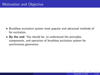 Motivation and Objective
Brushless excitation system most popular and advanced methods of
for excitation.
By the end: You should be, to understand the principles,
components, and operation of brushless excitation system for
synchronous generators.
September 21 2023 2 / 21
 
