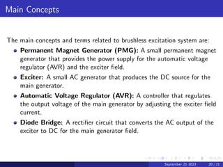 Main Concepts
The main concepts and terms related to brushless excitation system are:
Permanent Magnet Generator (PMG): A small permanent magnet
generator that provides the power supply for the automatic voltage
regulator (AVR) and the exciter field.
Exciter: A small AC generator that produces the DC source for the
main generator.
Automatic Voltage Regulator (AVR): A controller that regulates
the output voltage of the main generator by adjusting the exciter field
current.
Diode Bridge: A rectifier circuit that converts the AC output of the
exciter to DC for the main generator field.
September 21 2023 20 / 21
 