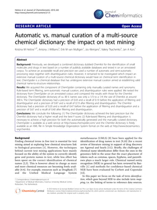 Hettne et al. Journal of Cheminformatics 2010, 2:3
http://www.jcheminf.com/content/2/1/3




 RESEARCH ARTICLE                                                                                                                             Open Access

Automatic vs. manual curation of a multi-source
chemical dictionary: the impact on text mining
Kristina M Hettne1,2*, Antony J Williams3, Erik M van Mulligen1, Jos Kleinjans2, Valery Tkachenko3, Jan A Kors1


  Abstract
  Background: Previously, we developed a combined dictionary dubbed Chemlist for the identification of small
  molecules and drugs in text based on a number of publicly available databases and tested it on an annotated
  corpus. To achieve an acceptable recall and precision we used a number of automatic and semi-automatic
  processing steps together with disambiguation rules. However, it remained to be investigated which impact an
  extensive manual curation of a multi-source chemical dictionary would have on chemical term identification in
  text. ChemSpider is a chemical database that has undergone extensive manual curation aimed at establishing valid
  chemical name-to-structure relationships.
  Results: We acquired the component of ChemSpider containing only manually curated names and synonyms.
  Rule-based term filtering, semi-automatic manual curation, and disambiguation rules were applied. We tested the
  dictionary from ChemSpider on an annotated corpus and compared the results with those for the Chemlist
  dictionary. The ChemSpider dictionary of ca. 80 k names was only a 1/3 to a 1/4 the size of Chemlist at around
  300 k. The ChemSpider dictionary had a precision of 0.43 and a recall of 0.19 before the application of filtering and
  disambiguation and a precision of 0.87 and a recall of 0.19 after filtering and disambiguation. The Chemlist
  dictionary had a precision of 0.20 and a recall of 0.47 before the application of filtering and disambiguation and a
  precision of 0.67 and a recall of 0.40 after filtering and disambiguation.
  Conclusions: We conclude the following: (1) The ChemSpider dictionary achieved the best precision but the
  Chemlist dictionary had a higher recall and the best F-score; (2) Rule-based filtering and disambiguation is
  necessary to achieve a high precision for both the automatically generated and the manually curated dictionary.
  ChemSpider is available as a web service at http://www.chemspider.com/ and the Chemlist dictionary is freely
  available as an XML file in Simple Knowledge Organization System format on the web at http://www.biosemantics.
  org/chemlist.


Background                                                                           metathesaurus (UMLS) [8] have been applied for the
Finding chemical terms in free text is essential for text                            identification of drug names in text [9,10] (for a recent
mining aimed at exploring how chemical structures link                               review of literature mining in support of drug discovery
to biological processes [1]. However, the techniques                                 see Agarwal and Searls [11]). Briefly, the challenges of
behind current text mining applications have mainly                                  chemical name identification differ from the ones in the
focused on the ability of the system to correctly identify                           genomics field in the sense that the exact placement of
gene and protein names in text, while less effort has                                tokens such as commas, spaces, hyphens, and parenth-
been spent on the correct identification of chemical                                 eses plays a much larger role. Chemical named entity
names [2,3]. This is however about to change as more                                 recognition (NER) in general has been reviewed by Ban-
and more chemical resources are becoming freely avail-                               ville [1] and methods for confidence-based chemical
able [4-6]. For example, resources such as DrugBank [7]                              NER have been evaluated by Corbett and Copestake
and the Unified Medical Language System                                              [12].
                                                                                       In this paper we focus on the task of term identifica-
* Correspondence: k.hettne@erasmusmc.nl                                              tion, which goes beyond NER to also include term map-
1
 Department of Medical Informatics, Erasmus University Medical Center,               ping, i.e. the linking of terms to reference data sources.
Rotterdam, The Netherlands

                                       © 2010 Hettne et al; licensee BioMed Central Ltd. This is an Open Access article distributed under the terms of the Creative Commons
                                       Attribution License (http://creativecommons.org/licenses/by/2.0), which permits unrestricted use, distribution, and reproduction in
                                       any medium, provided the original work is properly cited.
 