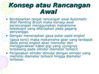 Konsep atau RancanganKonsep atau Rancangan
AwalAwal
• Berdasarkan target rancangan awal Automatic
Wall Painting Brush maka konsep awal
perancangan menggunakan mekanisme
teleskopis yang diterapkan pada gagang
penyangga.
• Dengan menerapkan gaya putar pada engkol
(gaya torsi) maka mekanisme gear yang terdapat
pada poros engkol akan memutar dan
menggerakkan kabel gigi yang ujungnya
terpasang pada silinder diameter terkecil.
• Pergerakan silinder dimulai dengan silinder yang
memiliki diameter terkecil hingga diameter
terbesar.
 