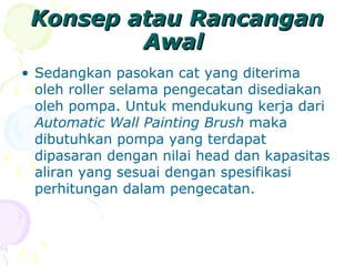 Konsep atau RancanganKonsep atau Rancangan
AwalAwal
• Sedangkan pasokan cat yang diterima
oleh roller selama pengecatan disediakan
oleh pompa. Untuk mendukung kerja dari
Automatic Wall Painting Brush maka
dibutuhkan pompa yang terdapat
dipasaran dengan nilai head dan kapasitas
aliran yang sesuai dengan spesifikasi
perhitungan dalam pengecatan.
 