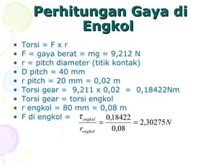 • Torsi = F x r
• F = gaya berat = mg = 9,212 N
• r = pitch diameter (titik kontak)
• D pitch = 40 mm
• r pitch = 20 mm = 0,02 m
• Torsi gear = 9,211 x 0,02 = 0,18422Nm
• Torsi gear = torsi engkol
• r engkol = 80 mm = 0,08 m
• F di engkol =
N
rengkol
engkol
30275,2
08,0
18422,0
==
τ
Perhitungan Gaya diPerhitungan Gaya di
EngkolEngkol
 