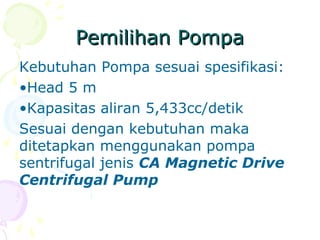 Pemilihan PompaPemilihan Pompa
Kebutuhan Pompa sesuai spesifikasi:
•Head 5 m
•Kapasitas aliran 5,433cc/detik
Sesuai dengan kebutuhan maka
ditetapkan menggunakan pompa
sentrifugal jenis CA Magnetic Drive
Centrifugal Pump
 
