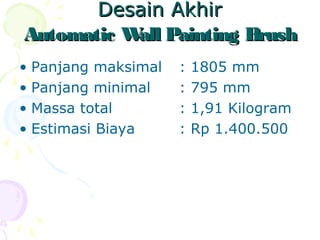 Desain AkhirDesain Akhir
Automatic Wall Painting BrushAutomatic Wall Painting Brush
• Panjang maksimal : 1805 mm
• Panjang minimal : 795 mm
• Massa total : 1,91 Kilogram
• Estimasi Biaya : Rp 1.400.500
 