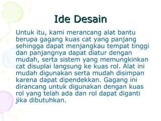 Ide DesainIde Desain
Untuk itu, kami merancang alat bantu
berupa gagang kuas cat yang panjang
sehingga dapat menjangkau tempat tinggi
dan panjangnya dapat diatur dengan
mudah, serta sistem yang memungkinkan
cat disuplai langsung ke kuas rol. Alat ini
mudah digunakan serta mudah disimpan
karena dapat dipendekkan. Gagang ini
dirancang untuk digunakan dengan kuas
rol yang telah ada dan rol dapat diganti
jika dibutuhkan.
 