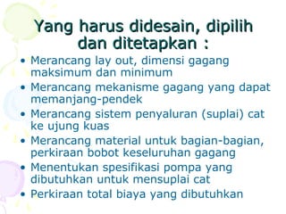 Yang harus didesain, dipilihYang harus didesain, dipilih
dan ditetapkan :dan ditetapkan :
• Merancang lay out, dimensi gagang
maksimum dan minimum
• Merancang mekanisme gagang yang dapat
memanjang-pendek
• Merancang sistem penyaluran (suplai) cat
ke ujung kuas
• Merancang material untuk bagian-bagian,
perkiraan bobot keseluruhan gagang
• Menentukan spesifikasi pompa yang
dibutuhkan untuk mensuplai cat
• Perkiraan total biaya yang dibutuhkan
 
