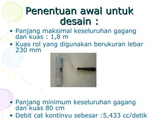 Penentuan awal untukPenentuan awal untuk
desain :desain :
• Panjang maksimal keseluruhan gagang
dan kuas : 1,8 m
• Kuas rol yang digunakan berukuran lebar
230 mm
• Panjang minimum keseluruhan gagang
dan kuas 80 cm
• Debit cat kontinyu sebesar :5,433 cc/detik
 