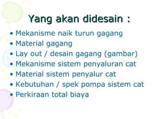 Yang akan didesain :Yang akan didesain :
• Mekanisme naik turun gagang
• Material gagang
• Lay out / desain gagang (gambar)
• Mekanisme sistem penyaluran cat
• Material sistem penyalur cat
• Kebutuhan / spek pompa sistem cat
• Perkiraan total biaya
 