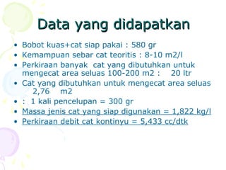 Data yang didapatkanData yang didapatkan
• Bobot kuas+cat siap pakai : 580 gr
• Kemampuan sebar cat teoritis : 8-10 m2/l
• Perkiraan banyak cat yang dibutuhkan untuk
mengecat area seluas 100-200 m2 : 20 ltr
• Cat yang dibutuhkan untuk mengecat area seluas
2,76 m2
• : 1 kali pencelupan = 300 gr
• Massa jenis cat yang siap digunakan = 1,822 kg/l
• Perkiraan debit cat kontinyu = 5,433 cc/dtk
 