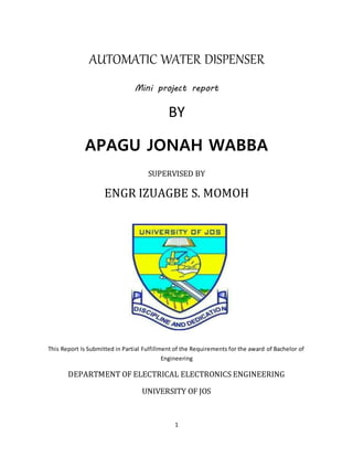 1
AUTOMATIC WATER DISPENSER
Mini project report
BY
APAGU JONAH WABBA
SUPERVISED BY
ENGR IZUAGBE S. MOMOH
This Report Is Submitted in Partial Fulfillment of the Requirements for the award of Bachelor of
Engineering
DEPARTMENT OF ELECTRICAL ELECTRONICS ENGINEERING
UNIVERSITY OF JOS
 