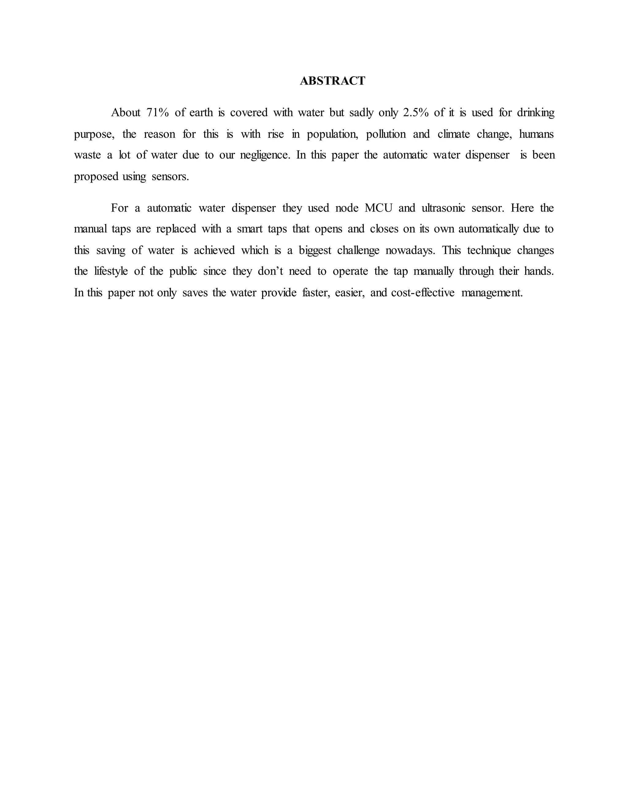 ABSTRACT
About 71% of earth is covered with water but sadly only 2.5% of it is used for drinking
purpose, the reason for this is with rise in population, pollution and climate change, humans
waste a lot of water due to our negligence. In this paper the automatic water dispenser is been
proposed using sensors.
For a automatic water dispenser they used node MCU and ultrasonic sensor. Here the
manual taps are replaced with a smart taps that opens and closes on its own automatically due to
this saving of water is achieved which is a biggest challenge nowadays. This technique changes
the lifestyle of the public since they don’t need to operate the tap manually through their hands.
In this paper not only saves the water provide faster, easier, and cost-effective management.
 