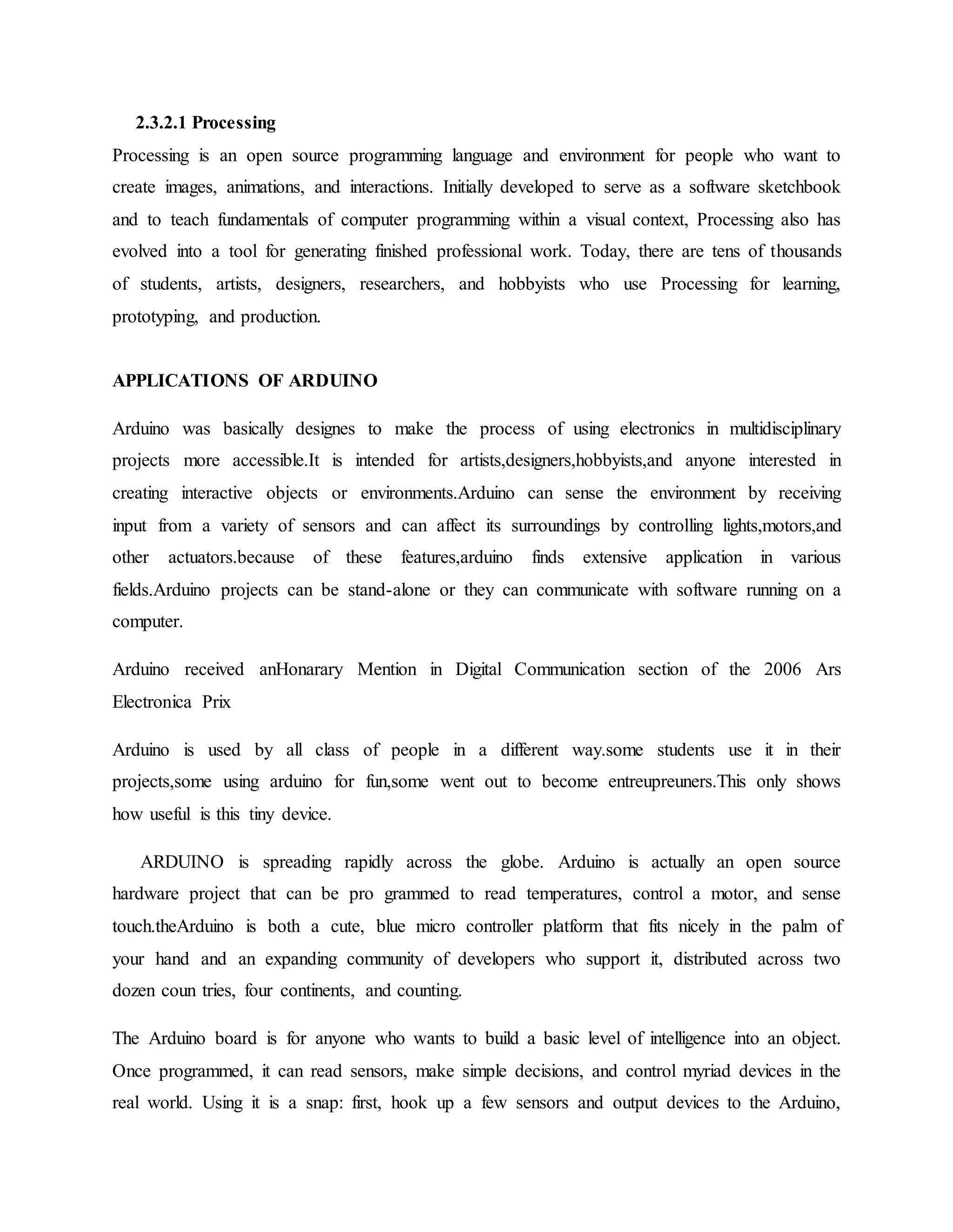 2.3.2.1 Processing
Processing is an open source programming language and environment for people who want to
create images, animations, and interactions. Initially developed to serve as a software sketchbook
and to teach fundamentals of computer programming within a visual context, Processing also has
evolved into a tool for generating finished professional work. Today, there are tens of thousands
of students, artists, designers, researchers, and hobbyists who use Processing for learning,
prototyping, and production.
APPLICATIONS OF ARDUINO
Arduino was basically designes to make the process of using electronics in multidisciplinary
projects more accessible.It is intended for artists,designers,hobbyists,and anyone interested in
creating interactive objects or environments.Arduino can sense the environment by receiving
input from a variety of sensors and can affect its surroundings by controlling lights,motors,and
other actuators.because of these features,arduino finds extensive application in various
fields.Arduino projects can be stand-alone or they can communicate with software running on a
computer.
Arduino received anHonarary Mention in Digital Communication section of the 2006 Ars
Electronica Prix
Arduino is used by all class of people in a different way.some students use it in their
projects,some using arduino for fun,some went out to become entreupreuners.This only shows
how useful is this tiny device.
ARDUINO is spreading rapidly across the globe. Arduino is actually an open source
hardware project that can be pro grammed to read temperatures, control a motor, and sense
touch.theArduino is both a cute, blue micro controller platform that fits nicely in the palm of
your hand and an expanding community of developers who support it, distributed across two
dozen coun tries, four continents, and counting.
The Arduino board is for anyone who wants to build a basic level of intelligence into an object.
Once programmed, it can read sensors, make simple decisions, and control myriad devices in the
real world. Using it is a snap: first, hook up a few sensors and output devices to the Arduino,
 