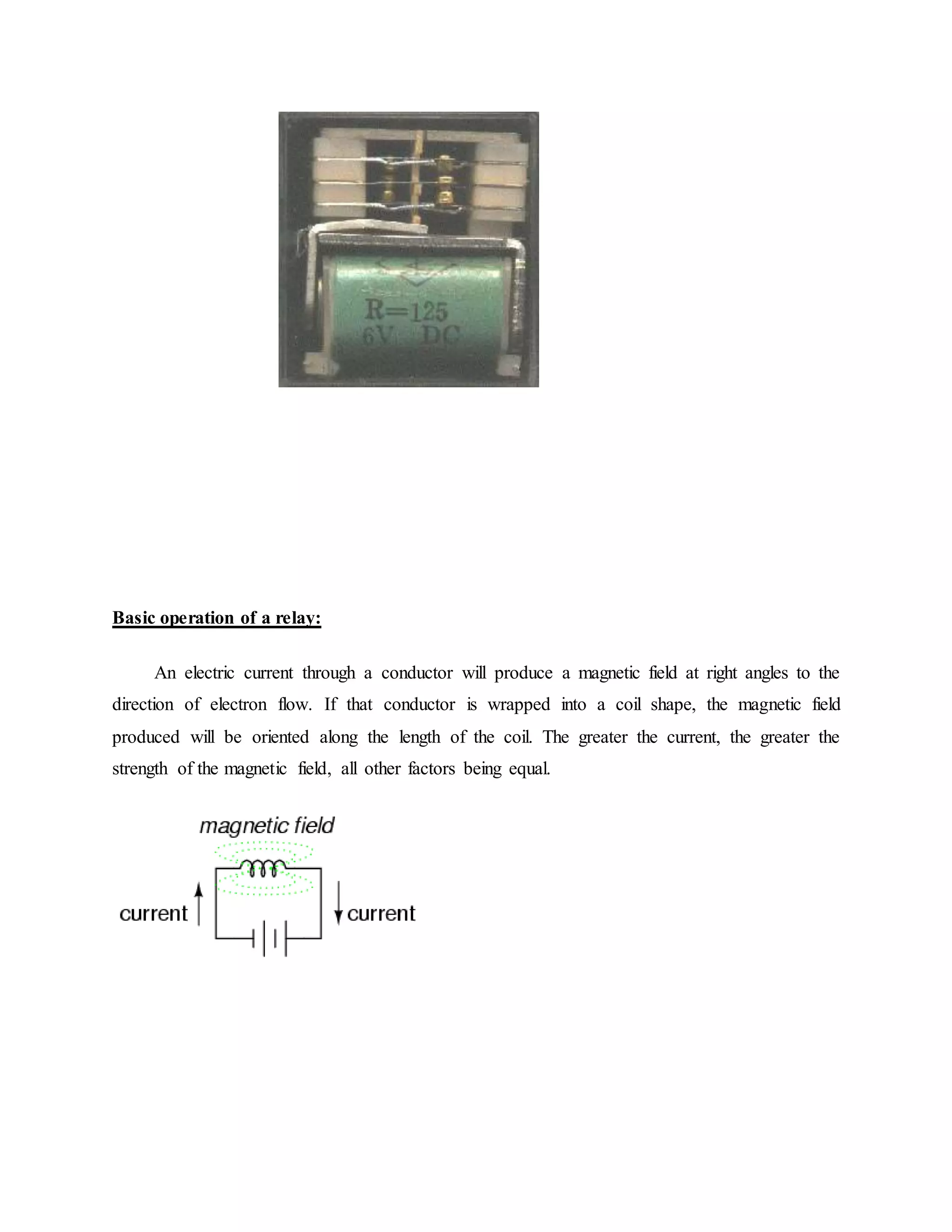 Basic operation of a relay:
An electric current through a conductor will produce a magnetic field at right angles to the
direction of electron flow. If that conductor is wrapped into a coil shape, the magnetic field
produced will be oriented along the length of the coil. The greater the current, the greater the
strength of the magnetic field, all other factors being equal.
 