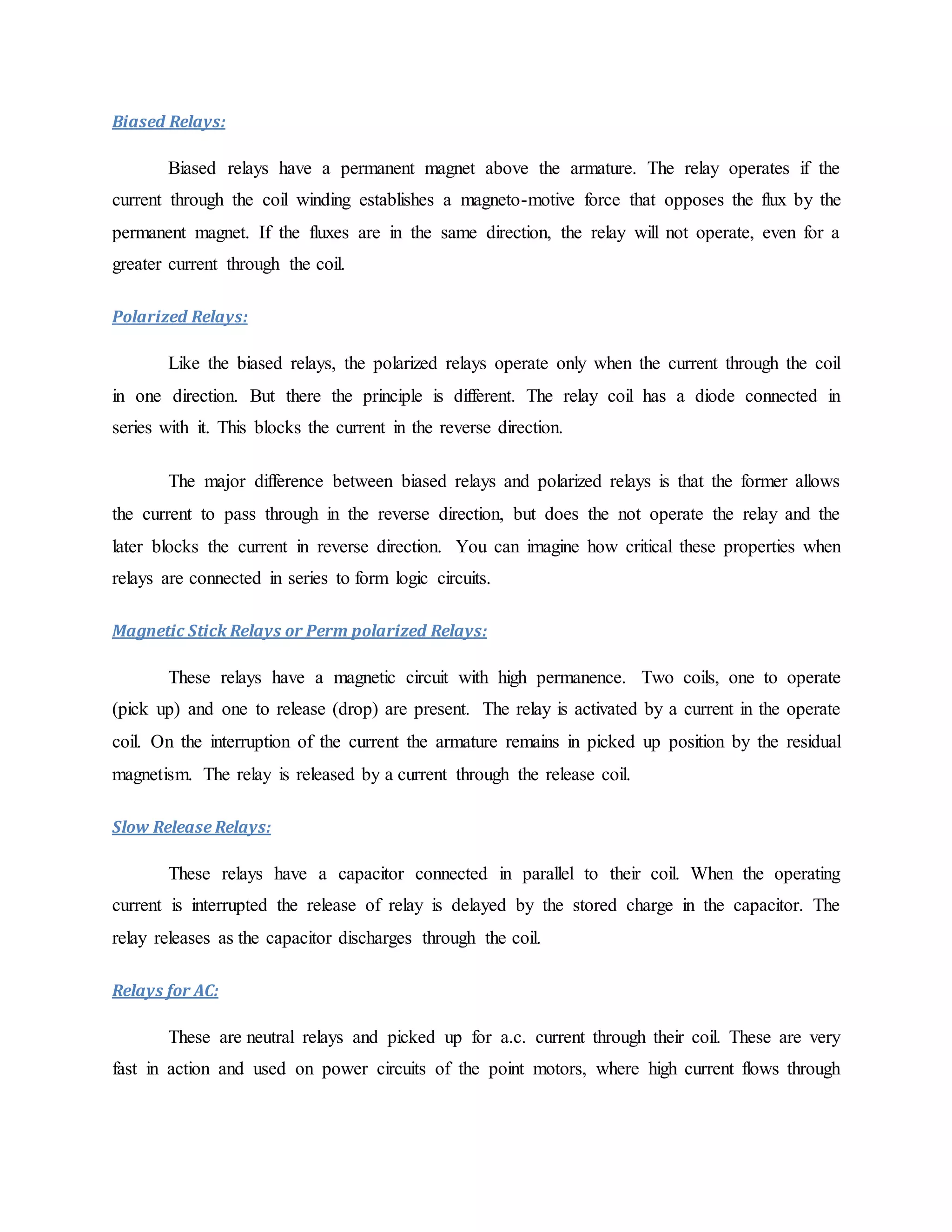 Biased Relays:
Biased relays have a permanent magnet above the armature. The relay operates if the
current through the coil winding establishes a magneto-motive force that opposes the flux by the
permanent magnet. If the fluxes are in the same direction, the relay will not operate, even for a
greater current through the coil.
Polarized Relays:
Like the biased relays, the polarized relays operate only when the current through the coil
in one direction. But there the principle is different. The relay coil has a diode connected in
series with it. This blocks the current in the reverse direction.
The major difference between biased relays and polarized relays is that the former allows
the current to pass through in the reverse direction, but does the not operate the relay and the
later blocks the current in reverse direction. You can imagine how critical these properties when
relays are connected in series to form logic circuits.
Magnetic Stick Relays or Perm polarized Relays:
These relays have a magnetic circuit with high permanence. Two coils, one to operate
(pick up) and one to release (drop) are present. The relay is activated by a current in the operate
coil. On the interruption of the current the armature remains in picked up position by the residual
magnetism. The relay is released by a current through the release coil.
Slow Release Relays:
These relays have a capacitor connected in parallel to their coil. When the operating
current is interrupted the release of relay is delayed by the stored charge in the capacitor. The
relay releases as the capacitor discharges through the coil.
Relays for AC:
These are neutral relays and picked up for a.c. current through their coil. These are very
fast in action and used on power circuits of the point motors, where high current flows through
 