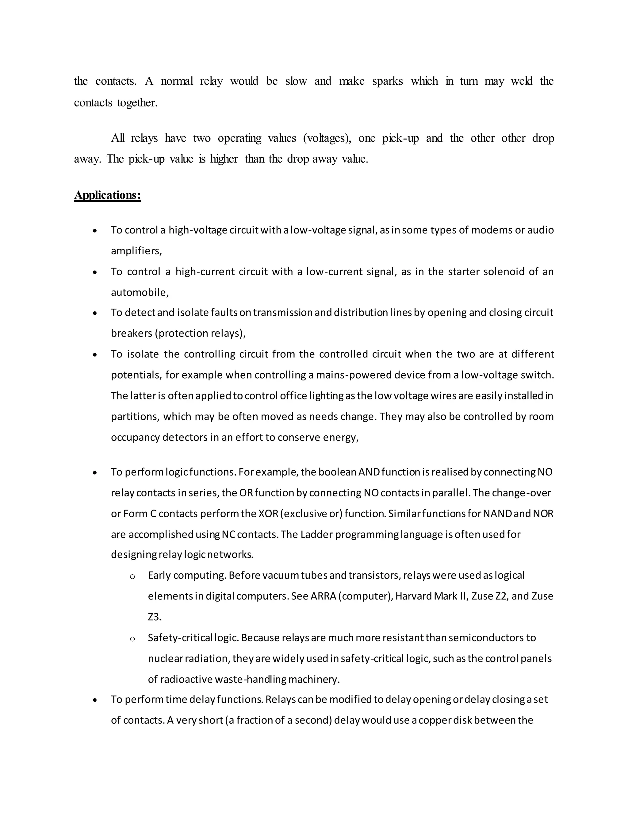 the contacts. A normal relay would be slow and make sparks which in turn may weld the
contacts together.
All relays have two operating values (voltages), one pick-up and the other other drop
away. The pick-up value is higher than the drop away value.
Applications:
 To control a high-voltage circuitwithalow-voltage signal,asinsome types of modems or audio
amplifiers,
 To control a high-current circuit with a low-current signal, as in the starter solenoid of an
automobile,
 To detectand isolate faultsontransmissionanddistributionlinesby opening and closing circuit
breakers (protection relays),
 To isolate the controlling circuit from the controlled circuit when the two are at different
potentials, for example when controlling a mains-powered device from a low-voltage switch.
The latteris oftenappliedtocontrol office lightingasthe low voltage wiresare easilyinstalledin
partitions, which may be often moved as needs change. They may also be controlled by room
occupancy detectors in an effort to conserve energy,
 To performlogicfunctions.Forexample,the booleanANDfunctionisrealisedbyconnectingNO
relaycontacts inseries,the ORfunctionbyconnecting NOcontactsinparallel.The change-over
or Form C contacts performthe XOR(exclusive or) function.SimilarfunctionsforNANDandNOR
are accomplishedusingNCcontacts.The Ladder programminglanguage isoftenusedfor
designingrelaylogicnetworks.
o Early computing.Before vacuumtubesandtransistors,relayswere usedaslogical
elementsin digital computers.See ARRA (computer),HarvardMark II, Zuse Z2, and Zuse
Z3.
o Safety-criticallogic.Because relaysare muchmore resistantthansemiconductors to
nuclearradiation,theyare widelyusedinsafety-critical logic,suchasthe control panels
of radioactive waste-handlingmachinery.
 To performtime delayfunctions.Relayscanbe modifiedtodelayopeningordelayclosingaset
of contacts.A veryshort(a fractionof a second) delaywoulduse acopperdiskbetweenthe
 