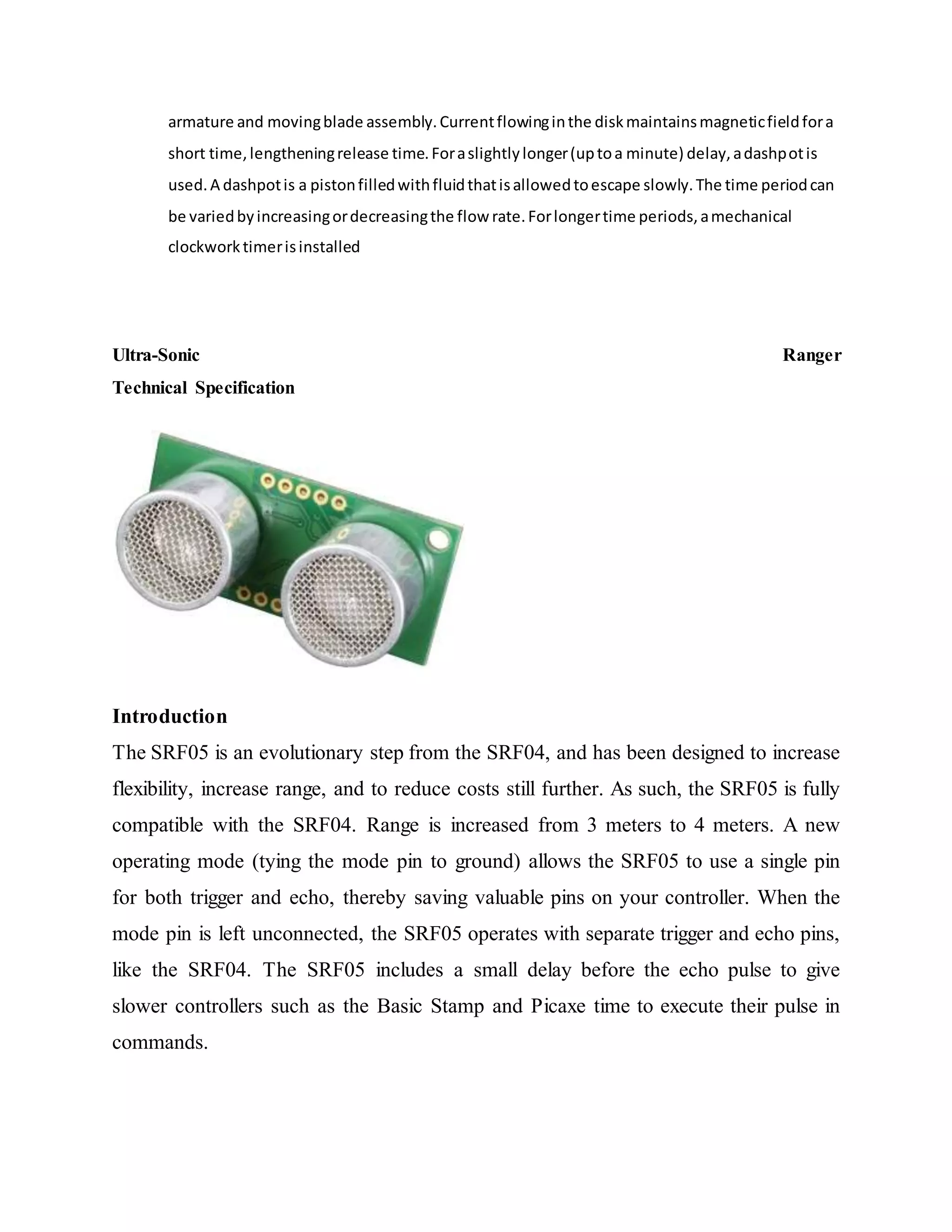armature and movingblade assembly.Currentflowinginthe diskmaintainsmagneticfieldfora
short time,lengtheningrelease time.Foraslightlylonger(uptoa minute) delay,adashpotis
used.A dashpotis a pistonfilledwithfluidthatisallowedtoescape slowly.The time periodcan
be variedbyincreasingordecreasingthe flow rate.Forlongertime periods,amechanical
clockworktimerisinstalled
Ultra-Sonic Ranger
Technical Specification
Introduction
The SRF05 is an evolutionary step from the SRF04, and has been designed to increase
flexibility, increase range, and to reduce costs still further. As such, the SRF05 is fully
compatible with the SRF04. Range is increased from 3 meters to 4 meters. A new
operating mode (tying the mode pin to ground) allows the SRF05 to use a single pin
for both trigger and echo, thereby saving valuable pins on your controller. When the
mode pin is left unconnected, the SRF05 operates with separate trigger and echo pins,
like the SRF04. The SRF05 includes a small delay before the echo pulse to give
slower controllers such as the Basic Stamp and Picaxe time to execute their pulse in
commands.
 
