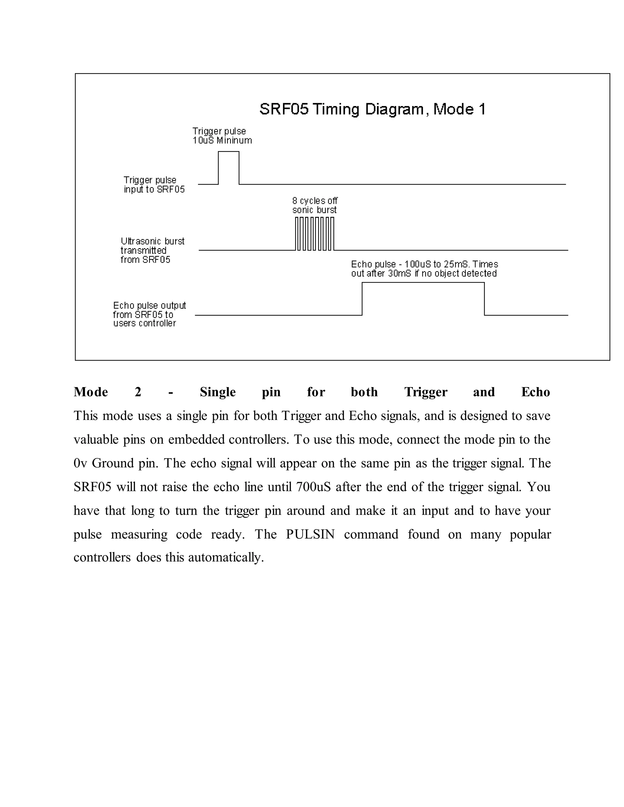 Mode 2 - Single pin for both Trigger and Echo
This mode uses a single pin for both Trigger and Echo signals, and is designed to save
valuable pins on embedded controllers. To use this mode, connect the mode pin to the
0v Ground pin. The echo signal will appear on the same pin as the trigger signal. The
SRF05 will not raise the echo line until 700uS after the end of the trigger signal. You
have that long to turn the trigger pin around and make it an input and to have your
pulse measuring code ready. The PULSIN command found on many popular
controllers does this automatically.
 