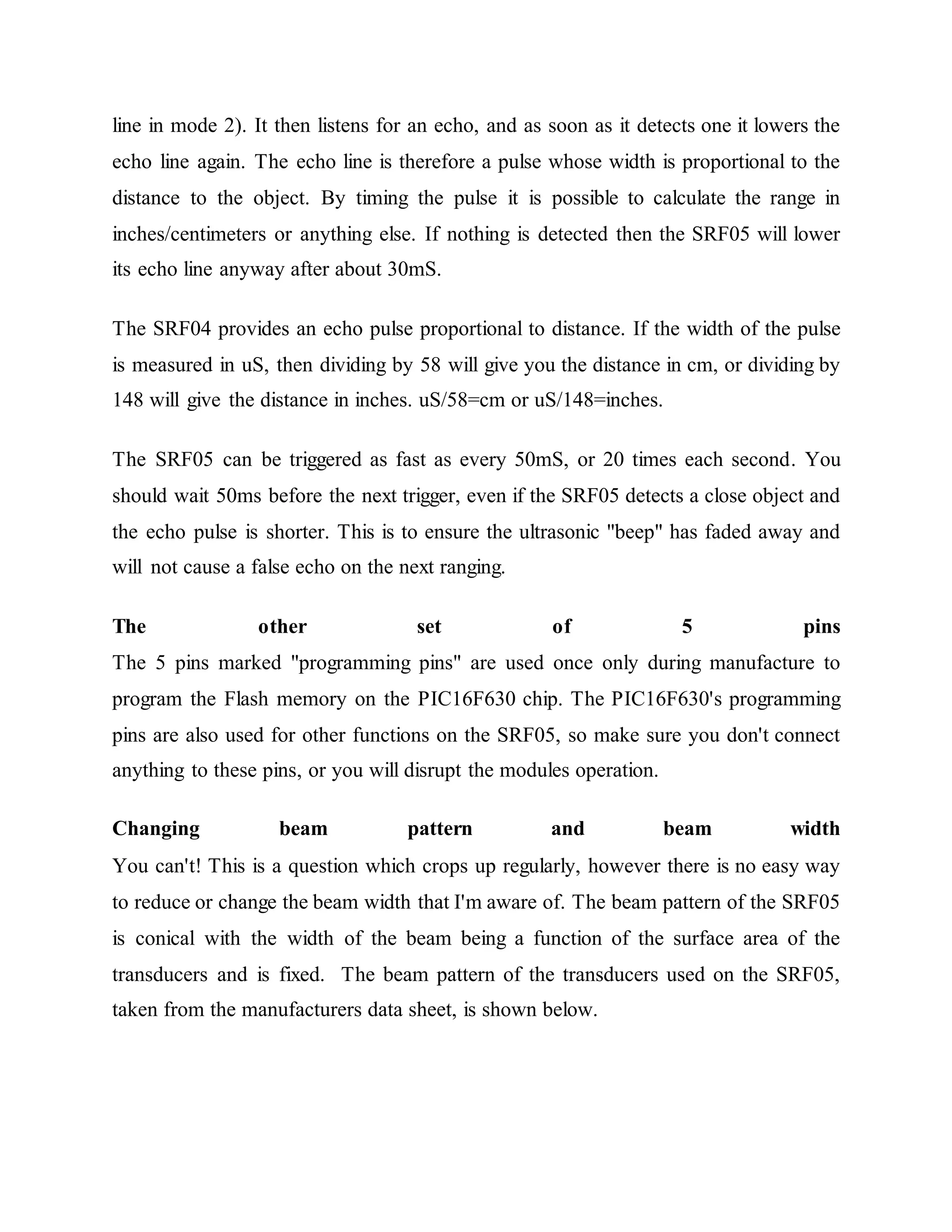 line in mode 2). It then listens for an echo, and as soon as it detects one it lowers the
echo line again. The echo line is therefore a pulse whose width is proportional to the
distance to the object. By timing the pulse it is possible to calculate the range in
inches/centimeters or anything else. If nothing is detected then the SRF05 will lower
its echo line anyway after about 30mS.
The SRF04 provides an echo pulse proportional to distance. If the width of the pulse
is measured in uS, then dividing by 58 will give you the distance in cm, or dividing by
148 will give the distance in inches. uS/58=cm or uS/148=inches.
The SRF05 can be triggered as fast as every 50mS, or 20 times each second. You
should wait 50ms before the next trigger, even if the SRF05 detects a close object and
the echo pulse is shorter. This is to ensure the ultrasonic "beep" has faded away and
will not cause a false echo on the next ranging.
The other set of 5 pins
The 5 pins marked "programming pins" are used once only during manufacture to
program the Flash memory on the PIC16F630 chip. The PIC16F630's programming
pins are also used for other functions on the SRF05, so make sure you don't connect
anything to these pins, or you will disrupt the modules operation.
Changing beam pattern and beam width
You can't! This is a question which crops up regularly, however there is no easy way
to reduce or change the beam width that I'm aware of. The beam pattern of the SRF05
is conical with the width of the beam being a function of the surface area of the
transducers and is fixed. The beam pattern of the transducers used on the SRF05,
taken from the manufacturers data sheet, is shown below.
 