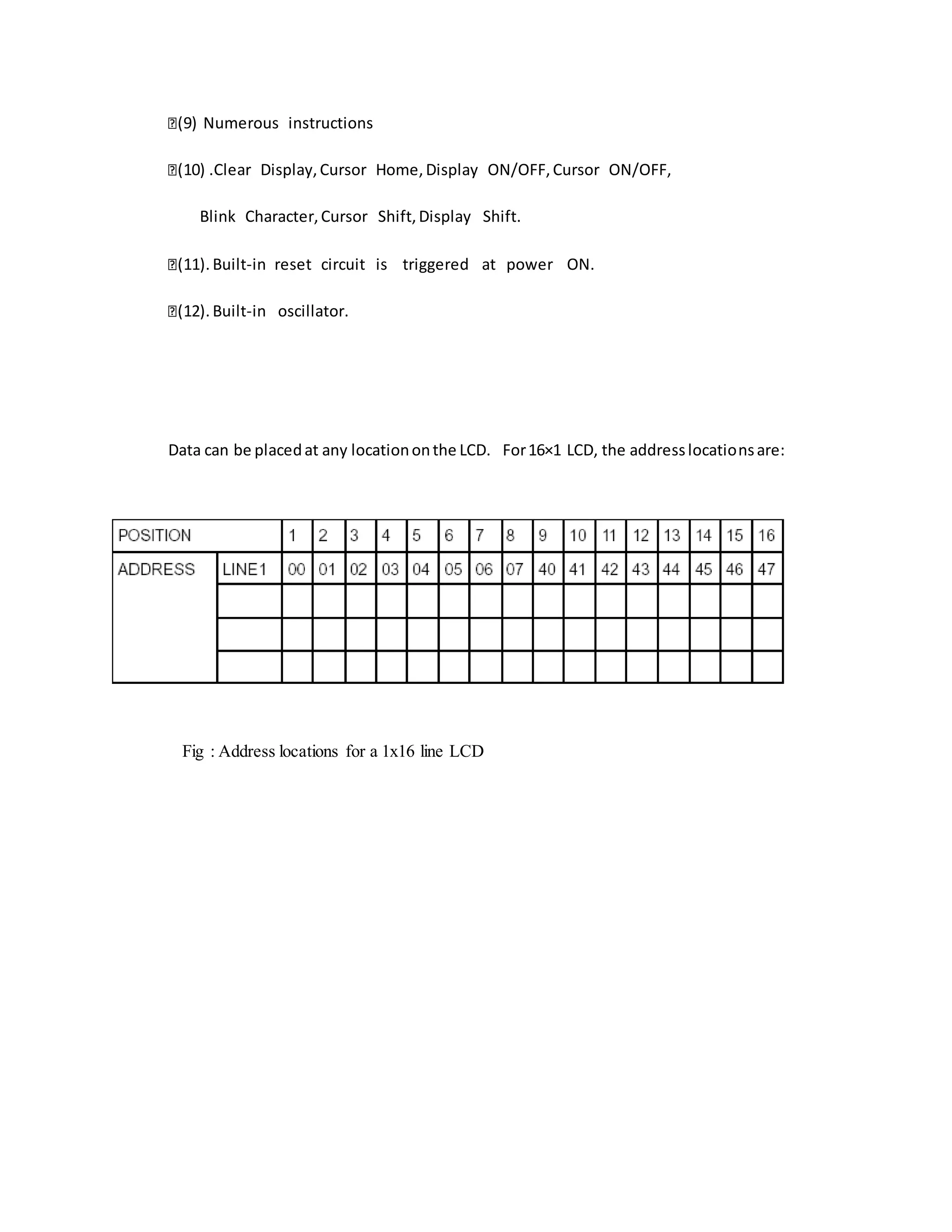 (9) Numerous instructions
(10) .Clear Display,Cursor Home,Display ON/OFF,Cursor ON/OFF,
Blink Character,Cursor Shift,Display Shift.
(11). Built-in reset circuit is triggered at power ON.
(12). Built-in oscillator.
Data can be placedat any locationonthe LCD. For16×1 LCD, the addresslocationsare:
Fig : Address locations for a 1x16 line LCD
 