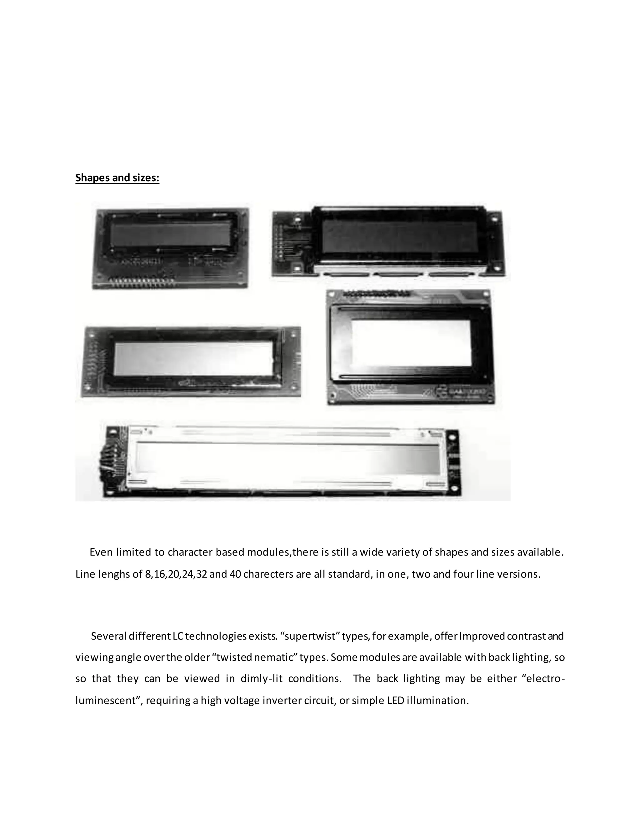 Shapes and sizes:
Even limited to character based modules,there is still a wide variety of shapes and sizes available.
Line lenghs of 8,16,20,24,32 and 40 charecters are all standard, in one, two and four line versions.
Several differentLCtechnologiesexists.“supertwist”types,forexample,offerImprovedcontrastand
viewingangle overthe older“twistednematic”types.Somemodulesare available withbacklighting, so
so that they can be viewed in dimly-lit conditions. The back lighting may be either “electro-
luminescent”, requiring a high voltage inverter circuit, or simple LED illumination.
 