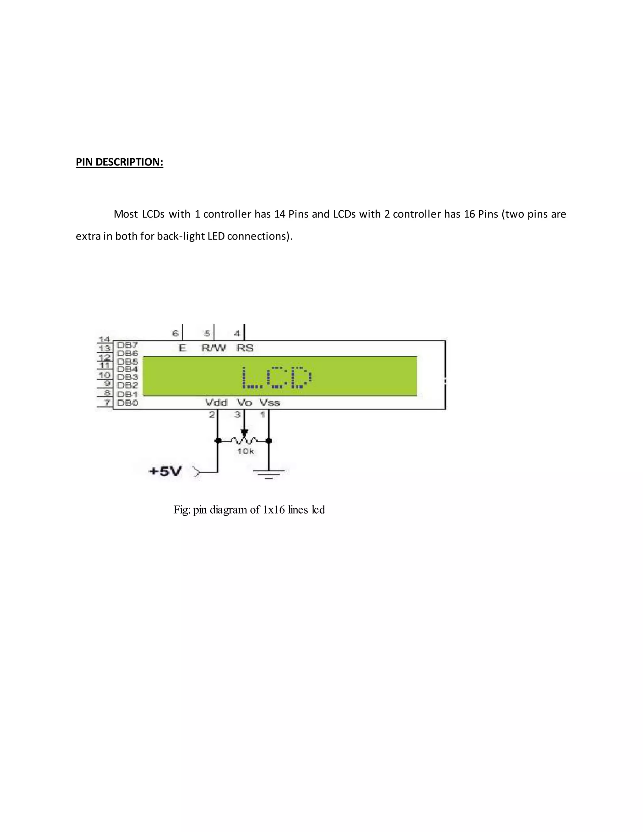 PIN DESCRIPTION:
Most LCDs with 1 controller has 14 Pins and LCDs with 2 controller has 16 Pins (two pins are
extra in both for back-light LED connections).
Fig: pin diagram of 1x16 lines lcd
 