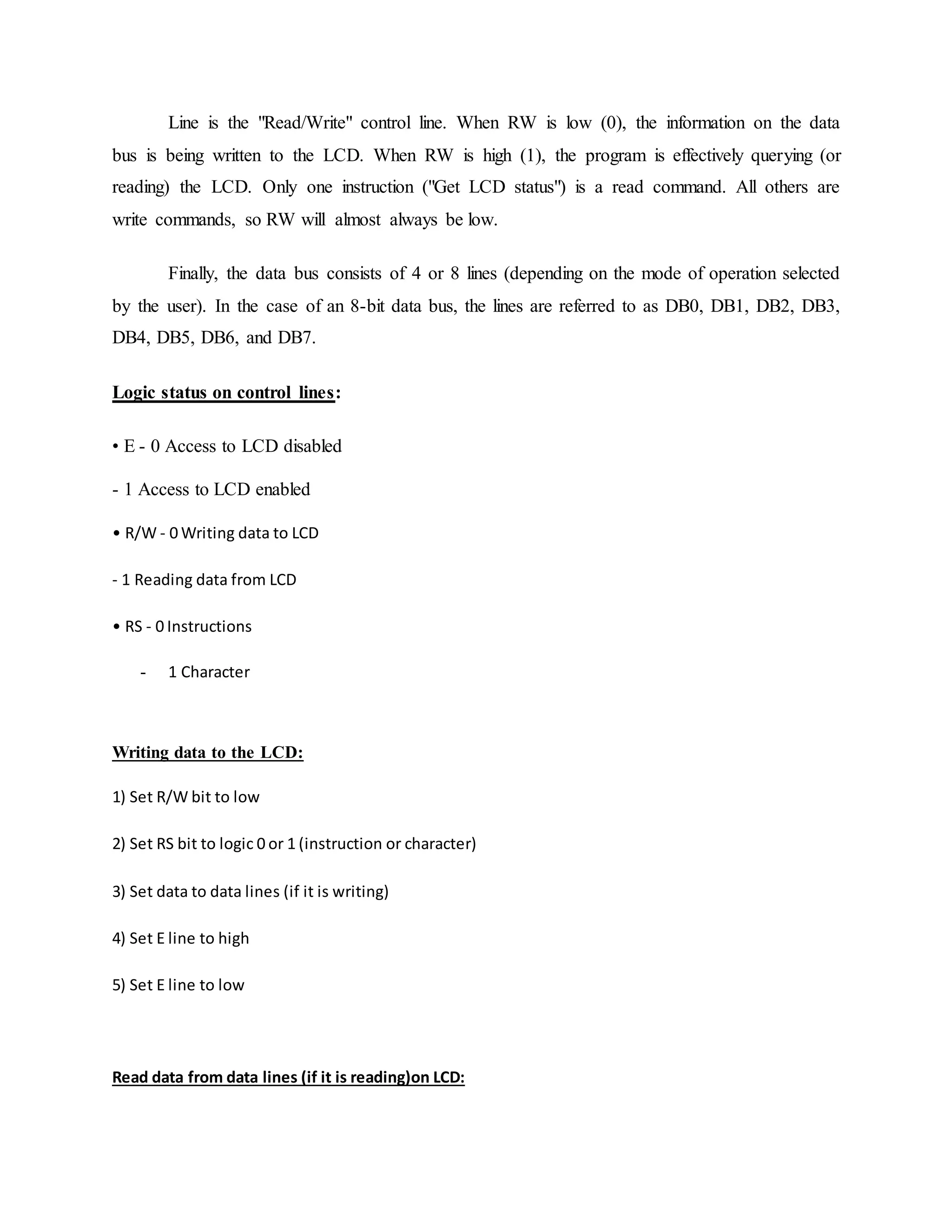Line is the "Read/Write" control line. When RW is low (0), the information on the data
bus is being written to the LCD. When RW is high (1), the program is effectively querying (or
reading) the LCD. Only one instruction ("Get LCD status") is a read command. All others are
write commands, so RW will almost always be low.
Finally, the data bus consists of 4 or 8 lines (depending on the mode of operation selected
by the user). In the case of an 8-bit data bus, the lines are referred to as DB0, DB1, DB2, DB3,
DB4, DB5, DB6, and DB7.
Logic status on control lines:
• E - 0 Access to LCD disabled
- 1 Access to LCD enabled
• R/W - 0 Writing data to LCD
- 1 Reading data from LCD
• RS - 0 Instructions
- 1 Character
Writing data to the LCD:
1) Set R/W bit to low
2) Set RS bit to logic 0 or 1 (instruction or character)
3) Set data to data lines (if it is writing)
4) Set E line to high
5) Set E line to low
Read data from data lines (if it is reading)on LCD:
 