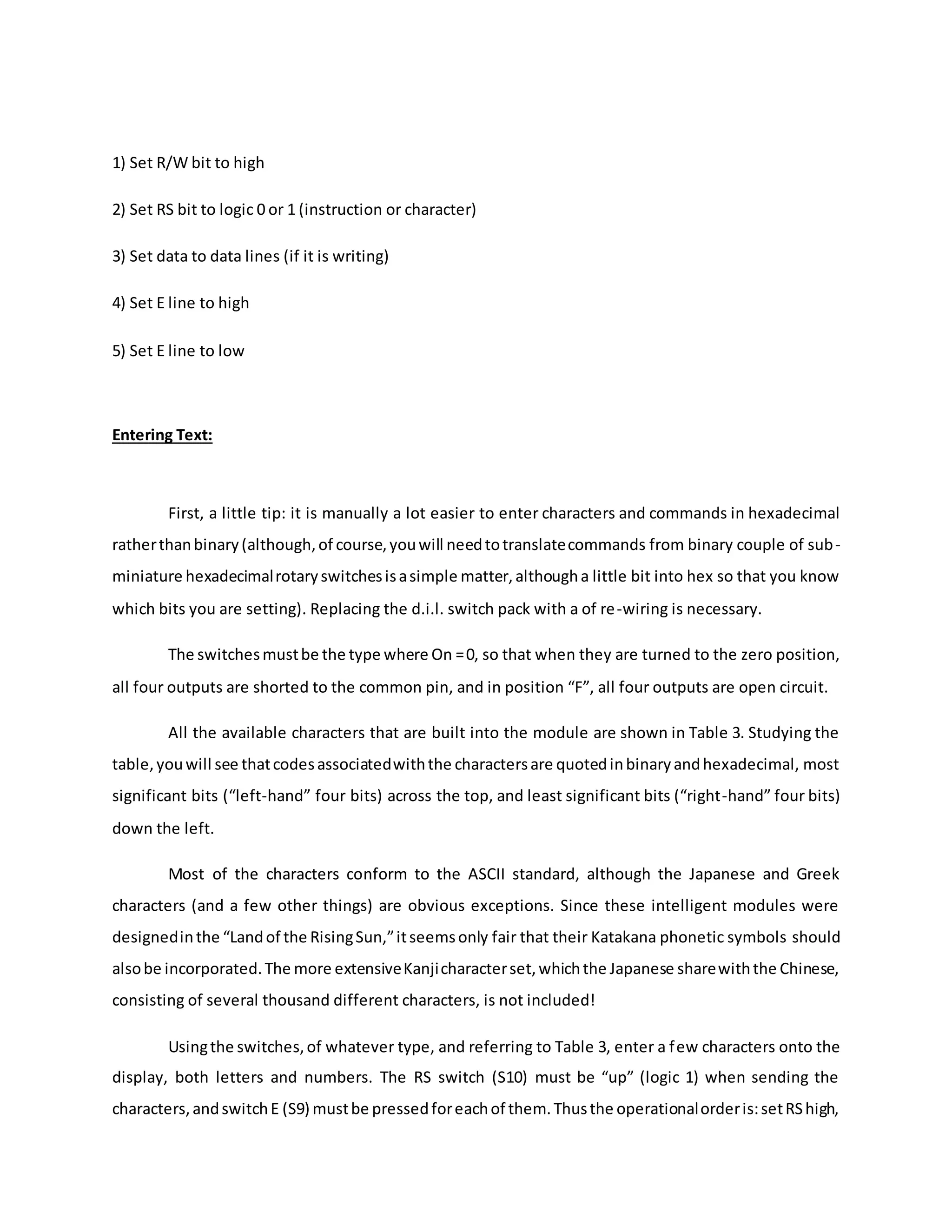 1) Set R/W bit to high
2) Set RS bit to logic 0 or 1 (instruction or character)
3) Set data to data lines (if it is writing)
4) Set E line to high
5) Set E line to low
Entering Text:
First, a little tip: it is manually a lot easier to enter characters and commands in hexadecimal
ratherthanbinary(although,of course,youwill needtotranslatecommands from binary couple of sub-
miniature hexadecimalrotaryswitchesisasimple matter,althougha little bit into hex so that you know
which bits you are setting). Replacing the d.i.l. switch pack with a of re-wiring is necessary.
The switchesmustbe the type where On =0, so that when they are turned to the zero position,
all four outputs are shorted to the common pin, and in position “F”, all four outputs are open circuit.
All the available characters that are built into the module are shown in Table 3. Studying the
table,youwill see thatcodesassociatedwiththe charactersare quotedinbinaryandhexadecimal, most
significant bits (“left-hand” four bits) across the top, and least significant bits (“right-hand” four bits)
down the left.
Most of the characters conform to the ASCII standard, although the Japanese and Greek
characters (and a few other things) are obvious exceptions. Since these intelligent modules were
designedinthe “Landof the RisingSun,”itseemsonly fair that their Katakana phonetic symbols should
alsobe incorporated.The more extensiveKanjicharacterset,whichthe Japanese sharewiththe Chinese,
consisting of several thousand different characters, is not included!
Usingthe switches,of whatever type, and referring to Table 3, enter a few characters onto the
display, both letters and numbers. The RS switch (S10) must be “up” (logic 1) when sending the
characters,andswitchE (S9) mustbe pressedforeachof them.Thusthe operationalorderis:setRShigh,
 