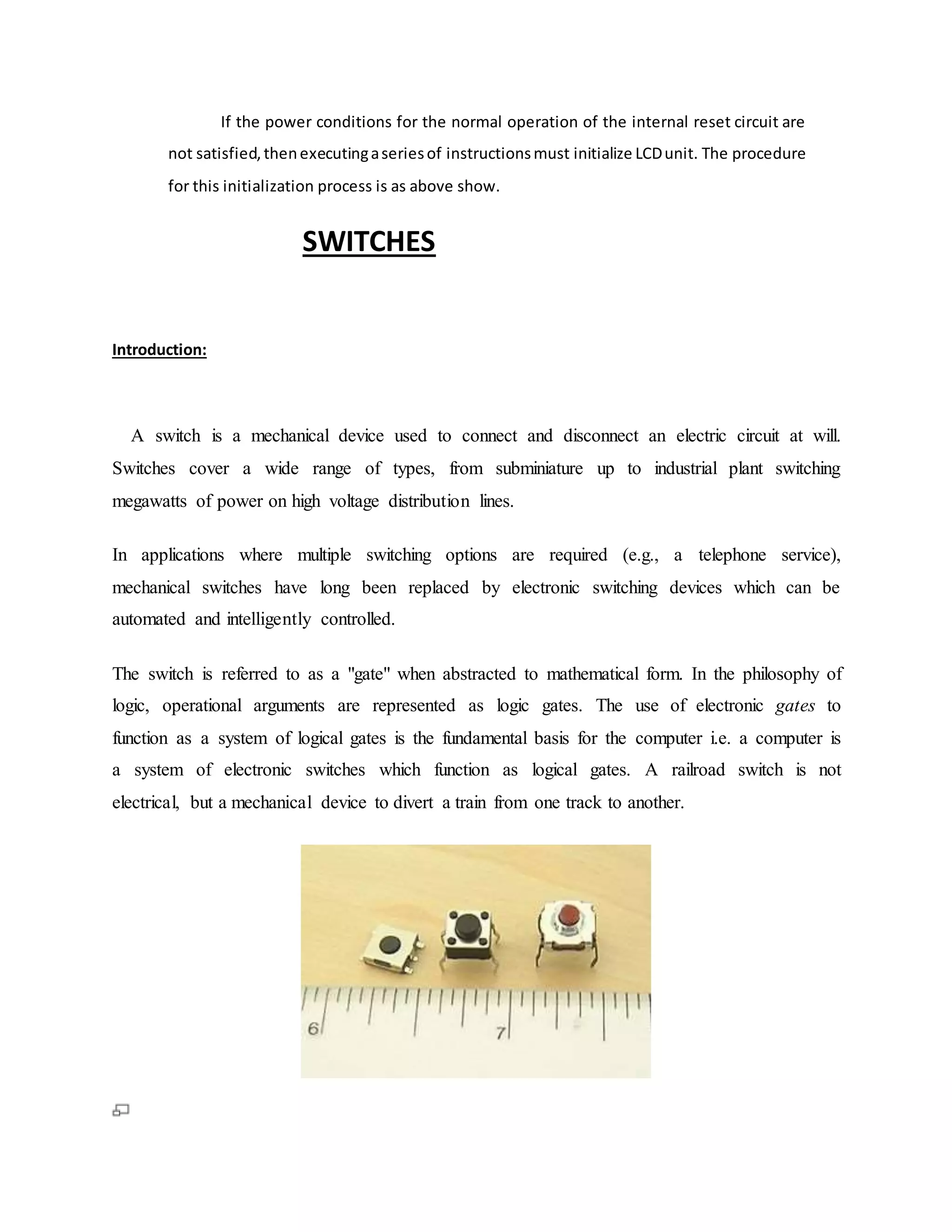 If the power conditions for the normal operation of the internal reset circuit are
not satisfied,thenexecutingaseriesof instructionsmust initialize LCDunit. The procedure
for this initialization process is as above show.
SWITCHES
Introduction:
A switch is a mechanical device used to connect and disconnect an electric circuit at will.
Switches cover a wide range of types, from subminiature up to industrial plant switching
megawatts of power on high voltage distribution lines.
In applications where multiple switching options are required (e.g., a telephone service),
mechanical switches have long been replaced by electronic switching devices which can be
automated and intelligently controlled.
The switch is referred to as a "gate" when abstracted to mathematical form. In the philosophy of
logic, operational arguments are represented as logic gates. The use of electronic gates to
function as a system of logical gates is the fundamental basis for the computer i.e. a computer is
a system of electronic switches which function as logical gates. A railroad switch is not
electrical, but a mechanical device to divert a train from one track to another.
 