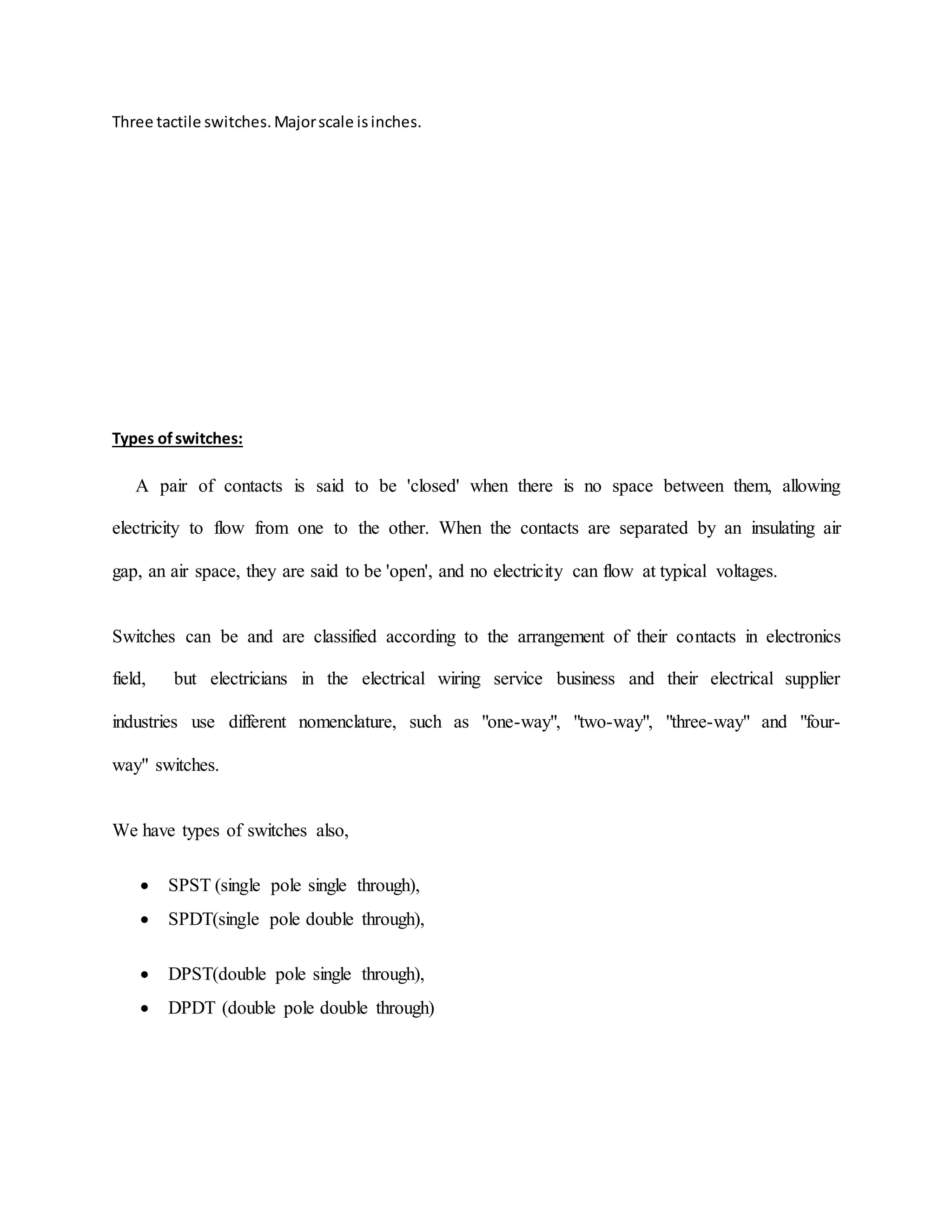 Three tactile switches.Majorscale isinches.
Types ofswitches:
A pair of contacts is said to be 'closed' when there is no space between them, allowing
electricity to flow from one to the other. When the contacts are separated by an insulating air
gap, an air space, they are said to be 'open', and no electricity can flow at typical voltages.
Switches can be and are classified according to the arrangement of their contacts in electronics
field, but electricians in the electrical wiring service business and their electrical supplier
industries use different nomenclature, such as "one-way", "two-way", "three-way" and "four-
way" switches.
We have types of switches also,
 SPST (single pole single through),
 SPDT(single pole double through),
 DPST(double pole single through),
 DPDT (double pole double through)
 