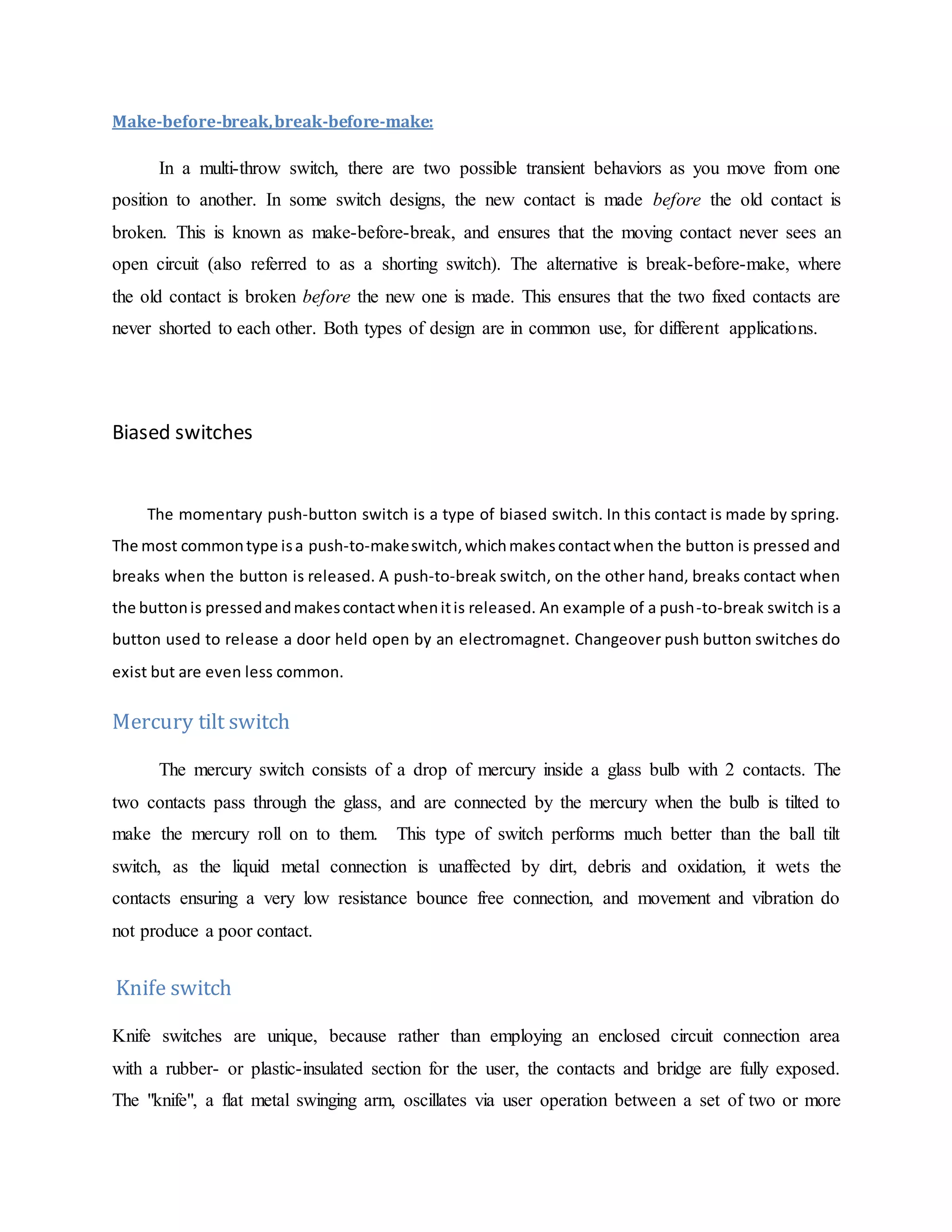 Make-before-break,break-before-make:
In a multi-throw switch, there are two possible transient behaviors as you move from one
position to another. In some switch designs, the new contact is made before the old contact is
broken. This is known as make-before-break, and ensures that the moving contact never sees an
open circuit (also referred to as a shorting switch). The alternative is break-before-make, where
the old contact is broken before the new one is made. This ensures that the two fixed contacts are
never shorted to each other. Both types of design are in common use, for different applications.
Biased switches
The momentary push-button switch is a type of biased switch. In this contact is made by spring.
The most commontype isa push-to-makeswitch,whichmakescontactwhen the button is pressed and
breaks when the button is released. A push-to-break switch, on the other hand, breaks contact when
the buttonis pressedandmakescontactwhenitis released. An example of a push-to-break switch is a
button used to release a door held open by an electromagnet. Changeover push button switches do
exist but are even less common.
Mercury tilt switch
The mercury switch consists of a drop of mercury inside a glass bulb with 2 contacts. The
two contacts pass through the glass, and are connected by the mercury when the bulb is tilted to
make the mercury roll on to them. This type of switch performs much better than the ball tilt
switch, as the liquid metal connection is unaffected by dirt, debris and oxidation, it wets the
contacts ensuring a very low resistance bounce free connection, and movement and vibration do
not produce a poor contact.
Knife switch
Knife switches are unique, because rather than employing an enclosed circuit connection area
with a rubber- or plastic-insulated section for the user, the contacts and bridge are fully exposed.
The "knife", a flat metal swinging arm, oscillates via user operation between a set of two or more
 