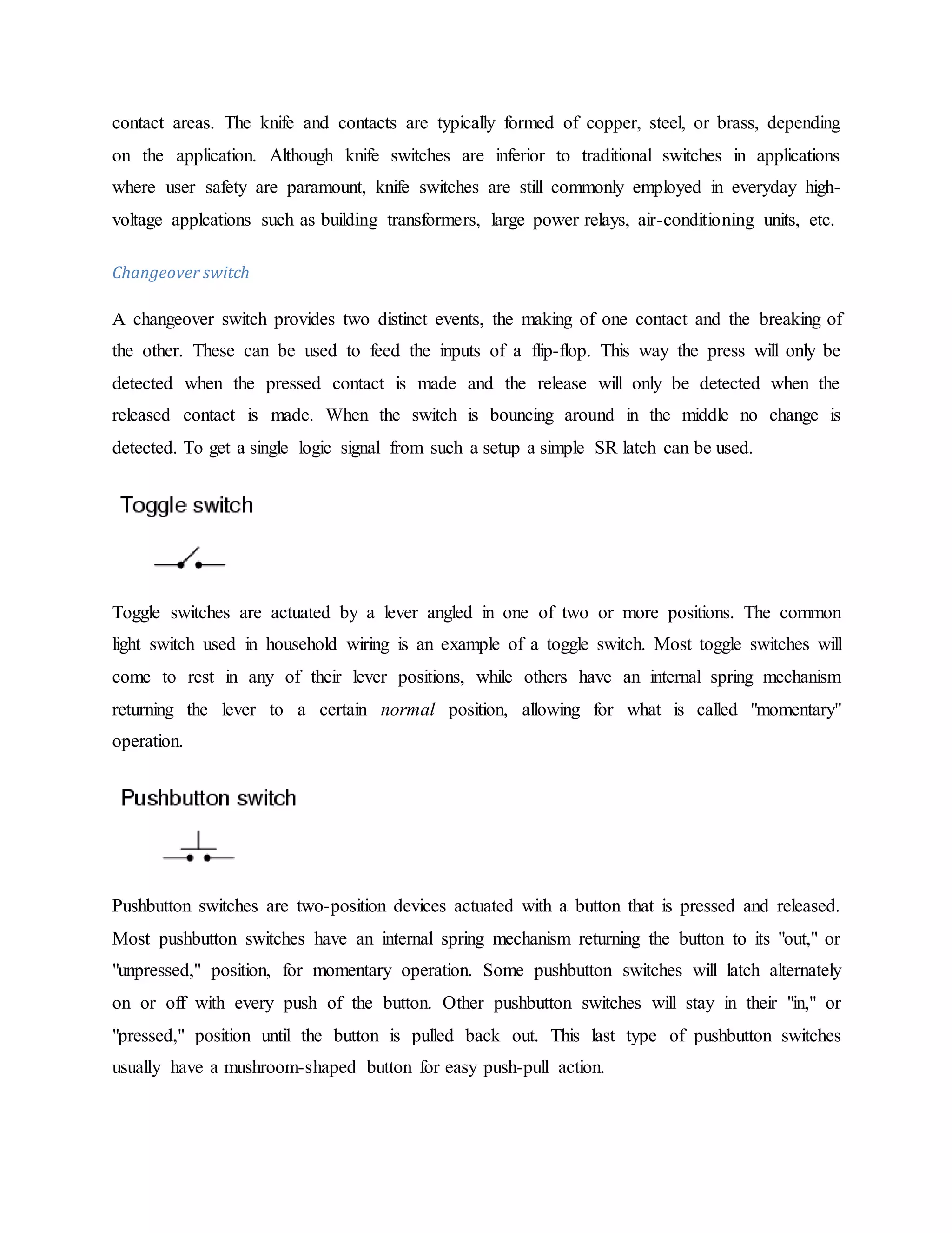 contact areas. The knife and contacts are typically formed of copper, steel, or brass, depending
on the application. Although knife switches are inferior to traditional switches in applications
where user safety are paramount, knife switches are still commonly employed in everyday high-
voltage applcations such as building transformers, large power relays, air-conditioning units, etc.
Changeover switch
A changeover switch provides two distinct events, the making of one contact and the breaking of
the other. These can be used to feed the inputs of a flip-flop. This way the press will only be
detected when the pressed contact is made and the release will only be detected when the
released contact is made. When the switch is bouncing around in the middle no change is
detected. To get a single logic signal from such a setup a simple SR latch can be used.
Toggle switches are actuated by a lever angled in one of two or more positions. The common
light switch used in household wiring is an example of a toggle switch. Most toggle switches will
come to rest in any of their lever positions, while others have an internal spring mechanism
returning the lever to a certain normal position, allowing for what is called "momentary"
operation.
Pushbutton switches are two-position devices actuated with a button that is pressed and released.
Most pushbutton switches have an internal spring mechanism returning the button to its "out," or
"unpressed," position, for momentary operation. Some pushbutton switches will latch alternately
on or off with every push of the button. Other pushbutton switches will stay in their "in," or
"pressed," position until the button is pulled back out. This last type of pushbutton switches
usually have a mushroom-shaped button for easy push-pull action.
 
