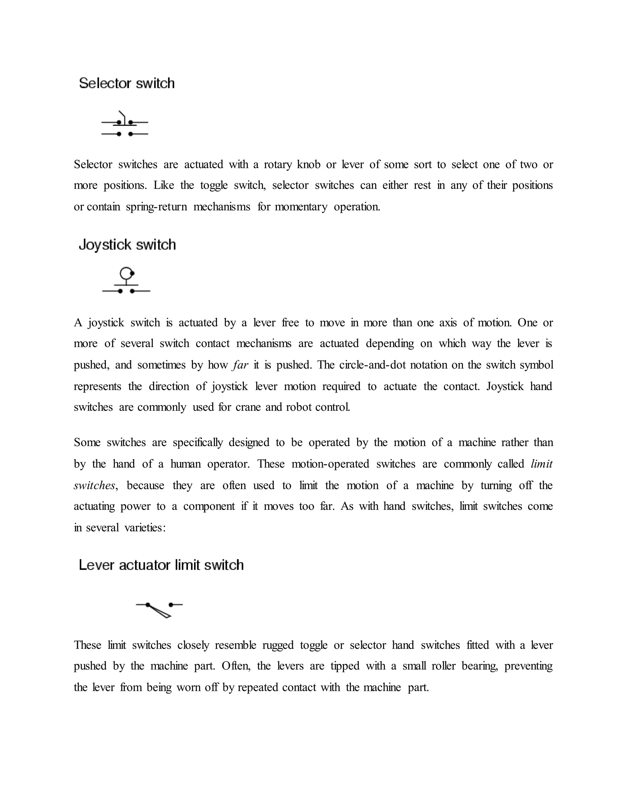 Selector switches are actuated with a rotary knob or lever of some sort to select one of two or
more positions. Like the toggle switch, selector switches can either rest in any of their positions
or contain spring-return mechanisms for momentary operation.
A joystick switch is actuated by a lever free to move in more than one axis of motion. One or
more of several switch contact mechanisms are actuated depending on which way the lever is
pushed, and sometimes by how far it is pushed. The circle-and-dot notation on the switch symbol
represents the direction of joystick lever motion required to actuate the contact. Joystick hand
switches are commonly used for crane and robot control.
Some switches are specifically designed to be operated by the motion of a machine rather than
by the hand of a human operator. These motion-operated switches are commonly called limit
switches, because they are often used to limit the motion of a machine by turning off the
actuating power to a component if it moves too far. As with hand switches, limit switches come
in several varieties:
These limit switches closely resemble rugged toggle or selector hand switches fitted with a lever
pushed by the machine part. Often, the levers are tipped with a small roller bearing, preventing
the lever from being worn off by repeated contact with the machine part.
 