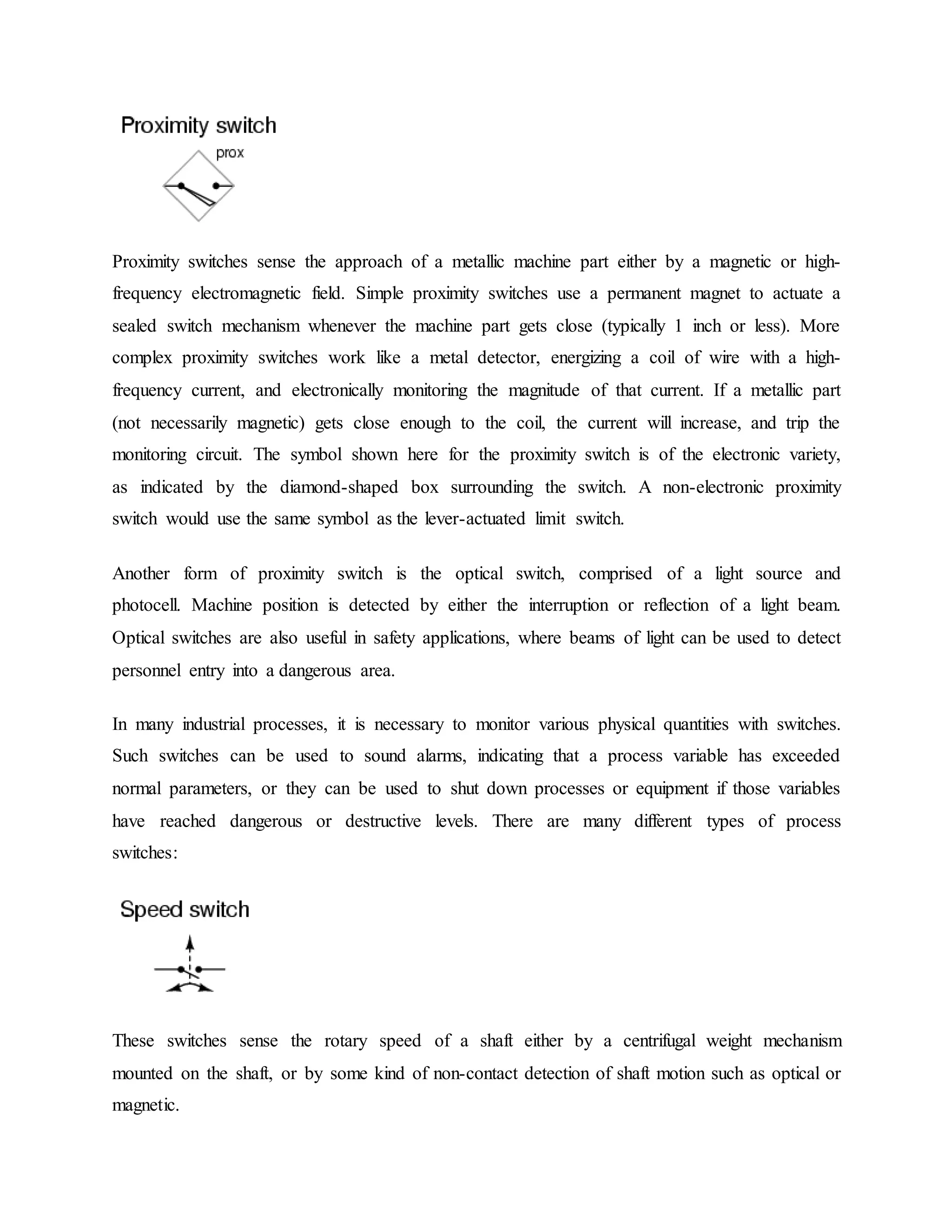 Proximity switches sense the approach of a metallic machine part either by a magnetic or high-
frequency electromagnetic field. Simple proximity switches use a permanent magnet to actuate a
sealed switch mechanism whenever the machine part gets close (typically 1 inch or less). More
complex proximity switches work like a metal detector, energizing a coil of wire with a high-
frequency current, and electronically monitoring the magnitude of that current. If a metallic part
(not necessarily magnetic) gets close enough to the coil, the current will increase, and trip the
monitoring circuit. The symbol shown here for the proximity switch is of the electronic variety,
as indicated by the diamond-shaped box surrounding the switch. A non-electronic proximity
switch would use the same symbol as the lever-actuated limit switch.
Another form of proximity switch is the optical switch, comprised of a light source and
photocell. Machine position is detected by either the interruption or reflection of a light beam.
Optical switches are also useful in safety applications, where beams of light can be used to detect
personnel entry into a dangerous area.
In many industrial processes, it is necessary to monitor various physical quantities with switches.
Such switches can be used to sound alarms, indicating that a process variable has exceeded
normal parameters, or they can be used to shut down processes or equipment if those variables
have reached dangerous or destructive levels. There are many different types of process
switches:
These switches sense the rotary speed of a shaft either by a centrifugal weight mechanism
mounted on the shaft, or by some kind of non-contact detection of shaft motion such as optical or
magnetic.
 