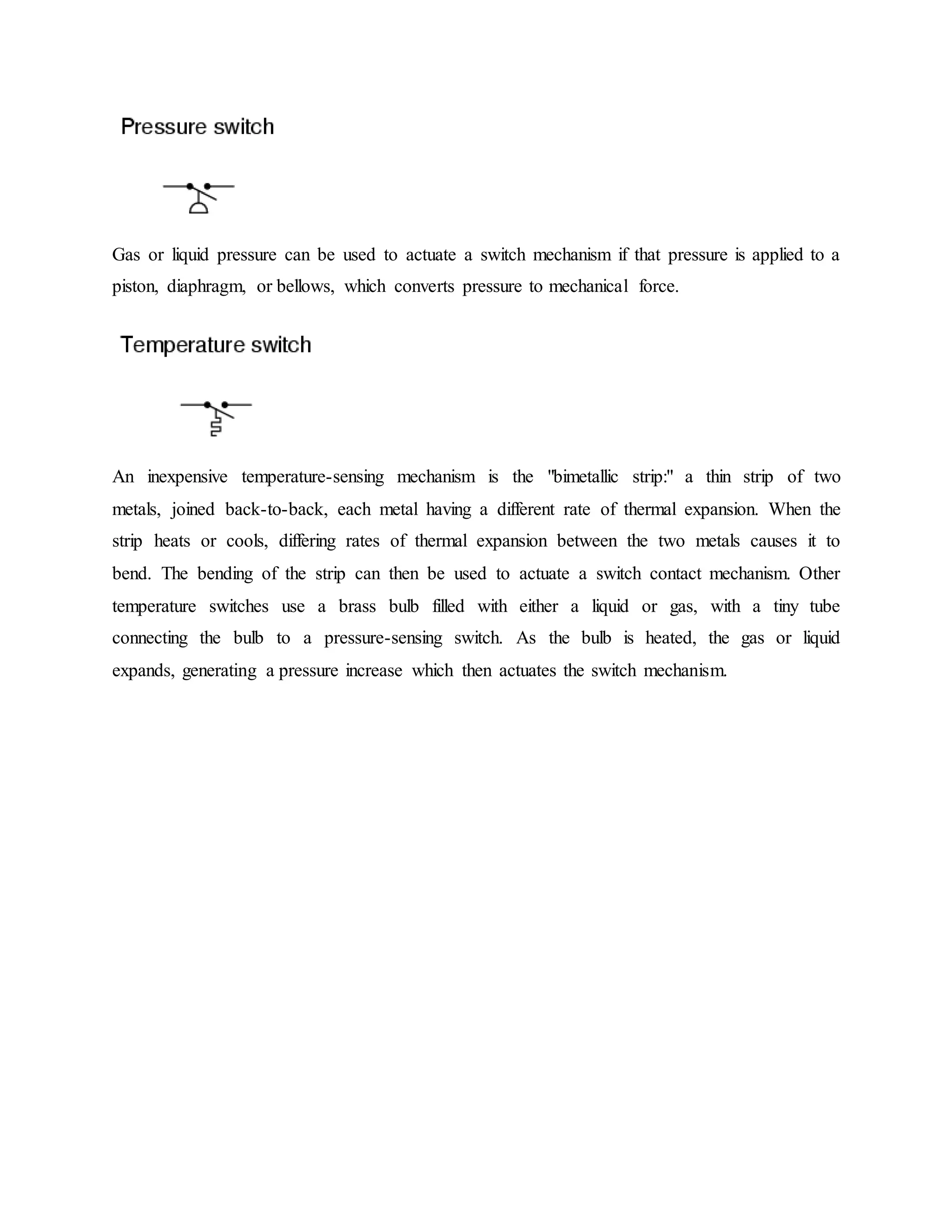 Gas or liquid pressure can be used to actuate a switch mechanism if that pressure is applied to a
piston, diaphragm, or bellows, which converts pressure to mechanical force.
An inexpensive temperature-sensing mechanism is the "bimetallic strip:" a thin strip of two
metals, joined back-to-back, each metal having a different rate of thermal expansion. When the
strip heats or cools, differing rates of thermal expansion between the two metals causes it to
bend. The bending of the strip can then be used to actuate a switch contact mechanism. Other
temperature switches use a brass bulb filled with either a liquid or gas, with a tiny tube
connecting the bulb to a pressure-sensing switch. As the bulb is heated, the gas or liquid
expands, generating a pressure increase which then actuates the switch mechanism.
 