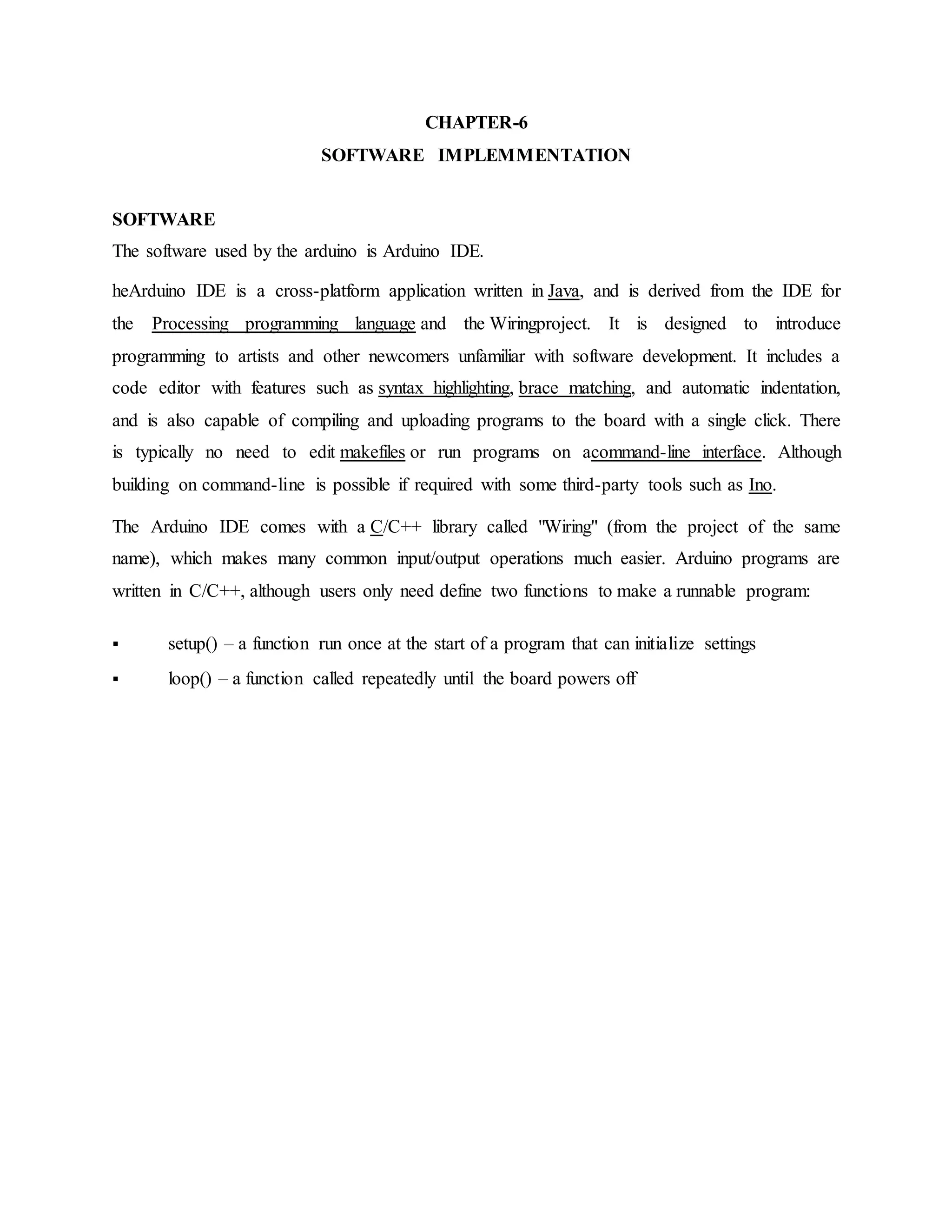 CHAPTER-6
SOFTWARE IMPLEMMENTATION
SOFTWARE
The software used by the arduino is Arduino IDE.
heArduino IDE is a cross-platform application written in Java, and is derived from the IDE for
the Processing programming language and the Wiringproject. It is designed to introduce
programming to artists and other newcomers unfamiliar with software development. It includes a
code editor with features such as syntax highlighting, brace matching, and automatic indentation,
and is also capable of compiling and uploading programs to the board with a single click. There
is typically no need to edit makefiles or run programs on acommand-line interface. Although
building on command-line is possible if required with some third-party tools such as Ino.
The Arduino IDE comes with a C/C++ library called "Wiring" (from the project of the same
name), which makes many common input/output operations much easier. Arduino programs are
written in C/C++, although users only need define two functions to make a runnable program:
 setup() – a function run once at the start of a program that can initialize settings
 loop() – a function called repeatedly until the board powers off
 