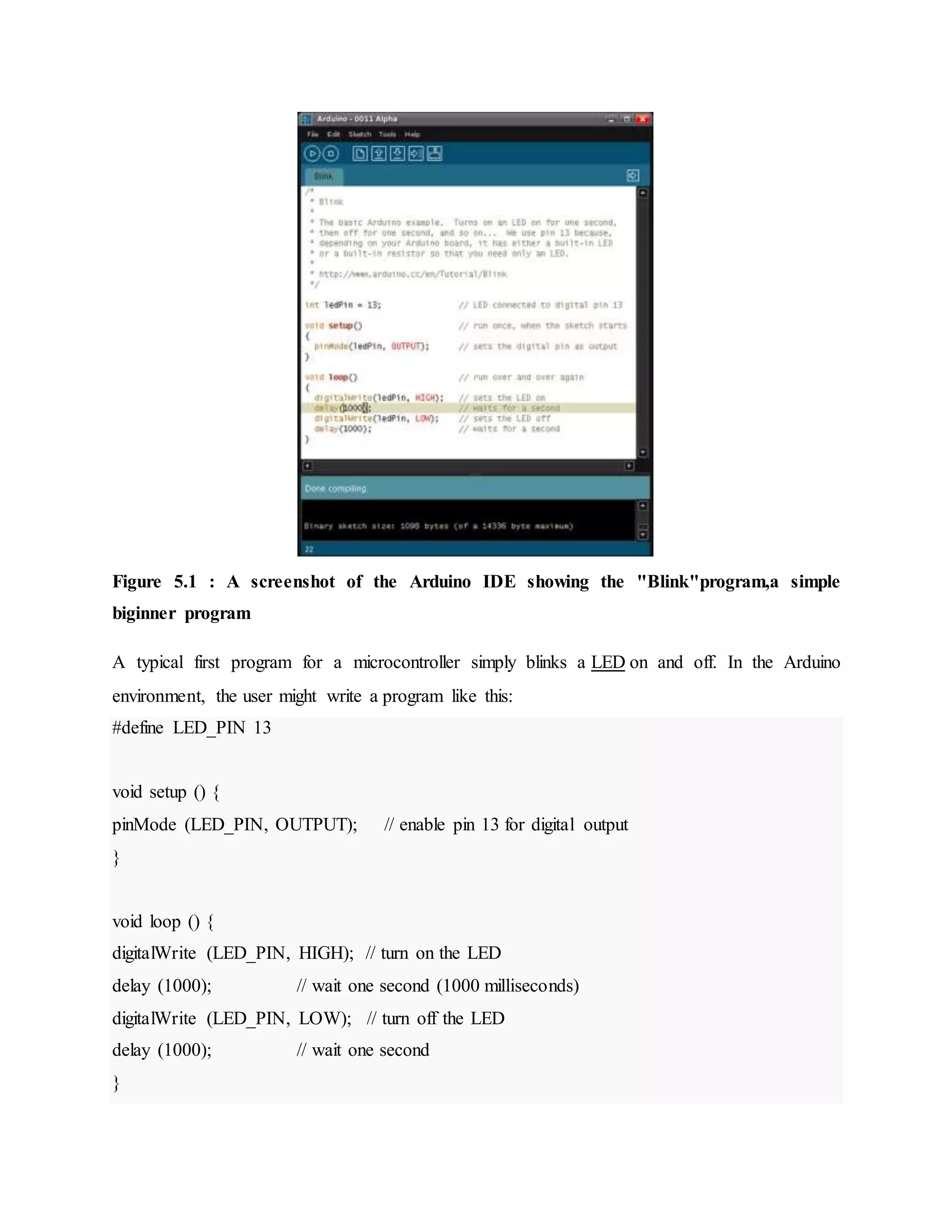 Figure 5.1 : A screenshot of the Arduino IDE showing the "Blink"program,a simple
biginner program
A typical first program for a microcontroller simply blinks a LED on and off. In the Arduino
environment, the user might write a program like this:
#define LED_PIN 13
void setup () {
pinMode (LED_PIN, OUTPUT); // enable pin 13 for digital output
}
void loop () {
digitalWrite (LED_PIN, HIGH); // turn on the LED
delay (1000); // wait one second (1000 milliseconds)
digitalWrite (LED_PIN, LOW); // turn off the LED
delay (1000); // wait one second
}
 