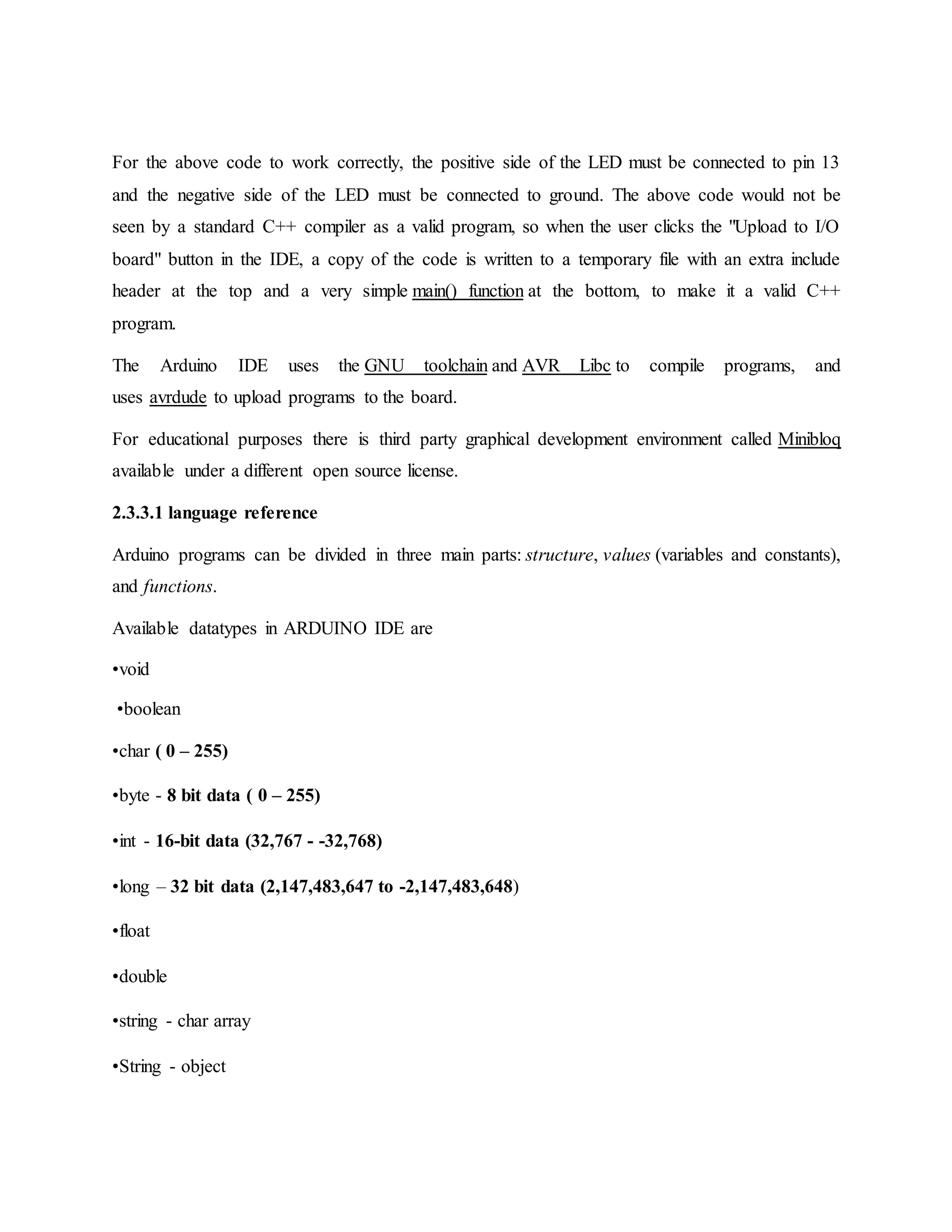 For the above code to work correctly, the positive side of the LED must be connected to pin 13
and the negative side of the LED must be connected to ground. The above code would not be
seen by a standard C++ compiler as a valid program, so when the user clicks the "Upload to I/O
board" button in the IDE, a copy of the code is written to a temporary file with an extra include
header at the top and a very simple main() function at the bottom, to make it a valid C++
program.
The Arduino IDE uses the GNU toolchain and AVR Libc to compile programs, and
uses avrdude to upload programs to the board.
For educational purposes there is third party graphical development environment called Minibloq
available under a different open source license.
2.3.3.1 language reference
Arduino programs can be divided in three main parts: structure, values (variables and constants),
and functions.
Available datatypes in ARDUINO IDE are
•void
•boolean
•char ( 0 – 255)
•byte - 8 bit data ( 0 – 255)
•int - 16-bit data (32,767 - -32,768)
•long – 32 bit data (2,147,483,647 to -2,147,483,648)
•float
•double
•string - char array
•String - object
 