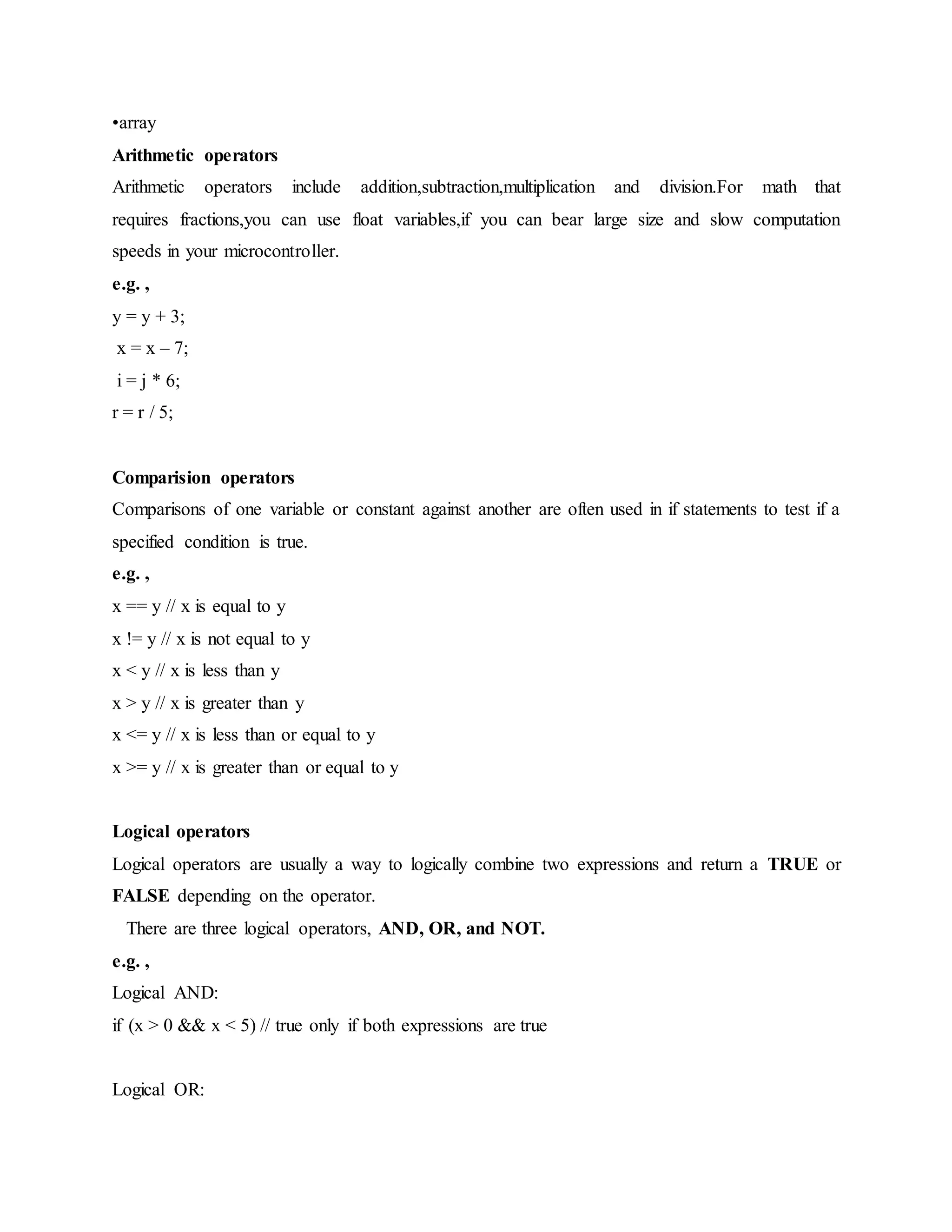 •array
Arithmetic operators
Arithmetic operators include addition,subtraction,multiplication and division.For math that
requires fractions,you can use float variables,if you can bear large size and slow computation
speeds in your microcontroller.
e.g. ,
y = y + 3;
x = x – 7;
i = j * 6;
r = r / 5;
Comparision operators
Comparisons of one variable or constant against another are often used in if statements to test if a
specified condition is true.
e.g. ,
x == y // x is equal to y
x != y // x is not equal to y
x < y // x is less than y
x > y // x is greater than y
x <= y // x is less than or equal to y
x >= y // x is greater than or equal to y
Logical operators
Logical operators are usually a way to logically combine two expressions and return a TRUE or
FALSE depending on the operator.
There are three logical operators, AND, OR, and NOT.
e.g. ,
Logical AND:
if (x > 0 && x < 5) // true only if both expressions are true
Logical OR:
 