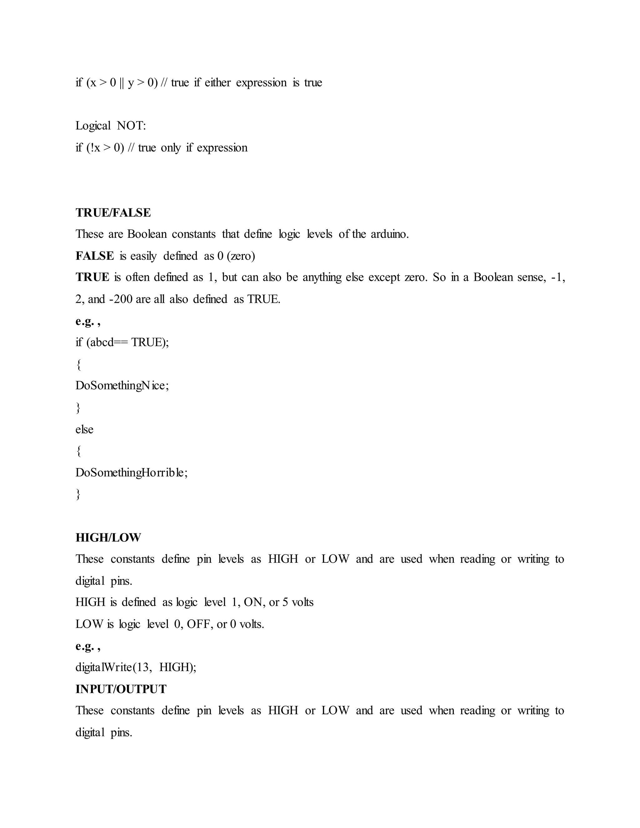 if (x > 0 || y > 0) // true if either expression is true
Logical NOT:
if (!x > 0) // true only if expression
TRUE/FALSE
These are Boolean constants that define logic levels of the arduino.
FALSE is easily defined as 0 (zero)
TRUE is often defined as 1, but can also be anything else except zero. So in a Boolean sense, -1,
2, and -200 are all also defined as TRUE.
e.g. ,
if (abcd== TRUE);
{
DoSomethingNice;
}
else
{
DoSomethingHorrible;
}
HIGH/LOW
These constants define pin levels as HIGH or LOW and are used when reading or writing to
digital pins.
HIGH is defined as logic level 1, ON, or 5 volts
LOW is logic level 0, OFF, or 0 volts.
e.g. ,
digitalWrite(13, HIGH);
INPUT/OUTPUT
These constants define pin levels as HIGH or LOW and are used when reading or writing to
digital pins.
 