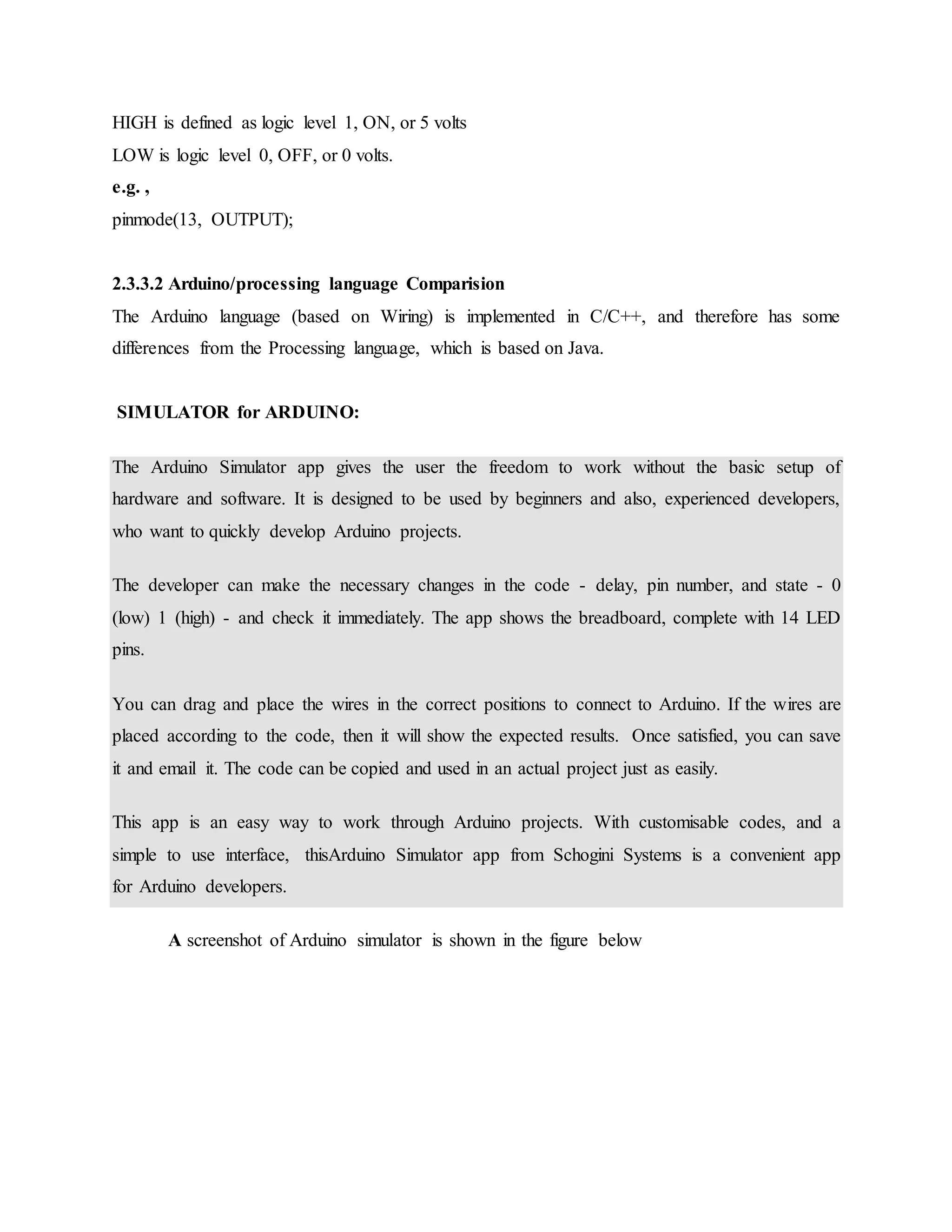 HIGH is defined as logic level 1, ON, or 5 volts
LOW is logic level 0, OFF, or 0 volts.
e.g. ,
pinmode(13, OUTPUT);
2.3.3.2 Arduino/processing language Comparision
The Arduino language (based on Wiring) is implemented in C/C++, and therefore has some
differences from the Processing language, which is based on Java.
SIMULATOR for ARDUINO:
The Arduino Simulator app gives the user the freedom to work without the basic setup of
hardware and software. It is designed to be used by beginners and also, experienced developers,
who want to quickly develop Arduino projects.
The developer can make the necessary changes in the code - delay, pin number, and state - 0
(low) 1 (high) - and check it immediately. The app shows the breadboard, complete with 14 LED
pins.
You can drag and place the wires in the correct positions to connect to Arduino. If the wires are
placed according to the code, then it will show the expected results. Once satisfied, you can save
it and email it. The code can be copied and used in an actual project just as easily.
This app is an easy way to work through Arduino projects. With customisable codes, and a
simple to use interface, thisArduino Simulator app from Schogini Systems is a convenient app
for Arduino developers.
A screenshot of Arduino simulator is shown in the figure below
 