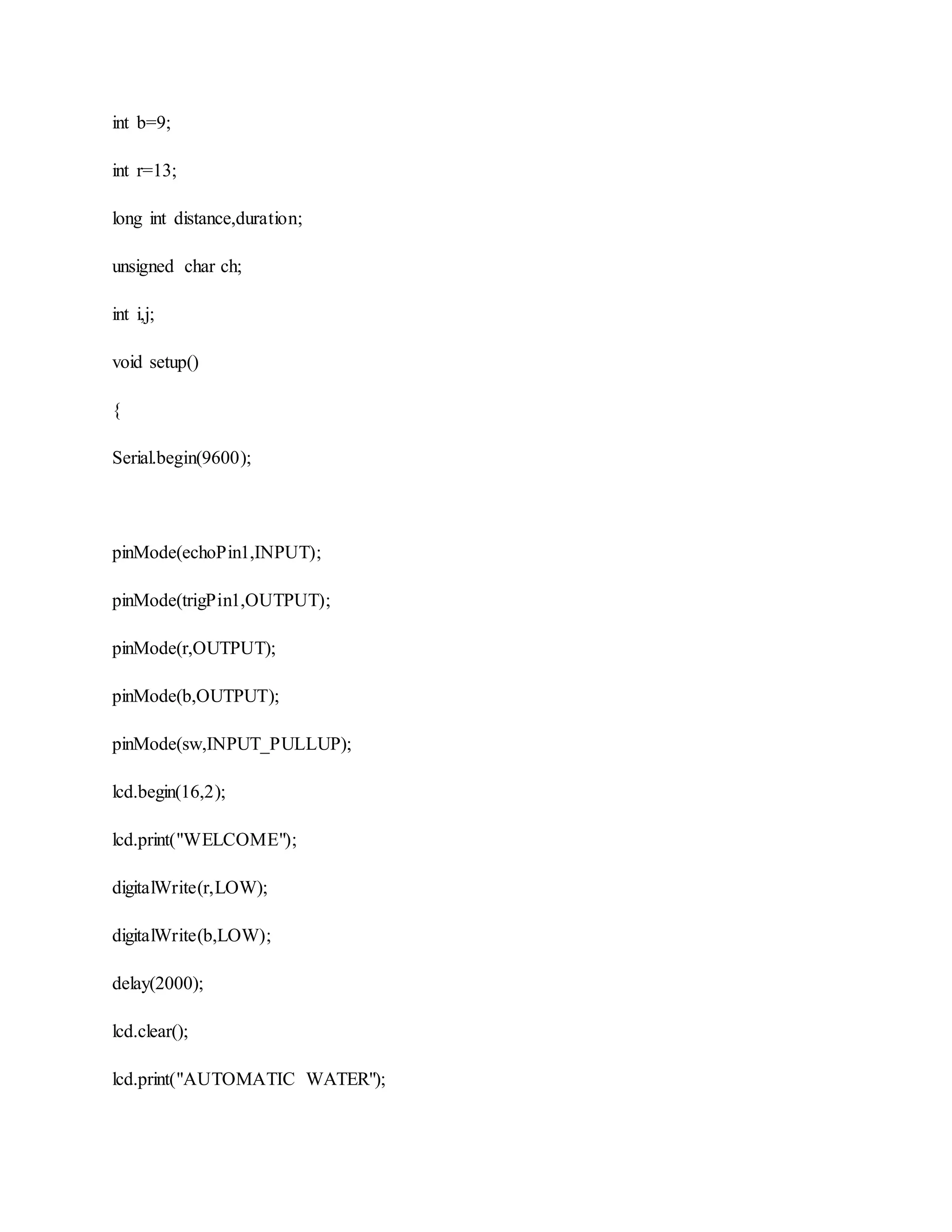 int b=9;
int r=13;
long int distance,duration;
unsigned char ch;
int i,j;
void setup()
{
Serial.begin(9600);
pinMode(echoPin1,INPUT);
pinMode(trigPin1,OUTPUT);
pinMode(r,OUTPUT);
pinMode(b,OUTPUT);
pinMode(sw,INPUT_PULLUP);
lcd.begin(16,2);
lcd.print("WELCOME");
digitalWrite(r,LOW);
digitalWrite(b,LOW);
delay(2000);
lcd.clear();
lcd.print("AUTOMATIC WATER");
 