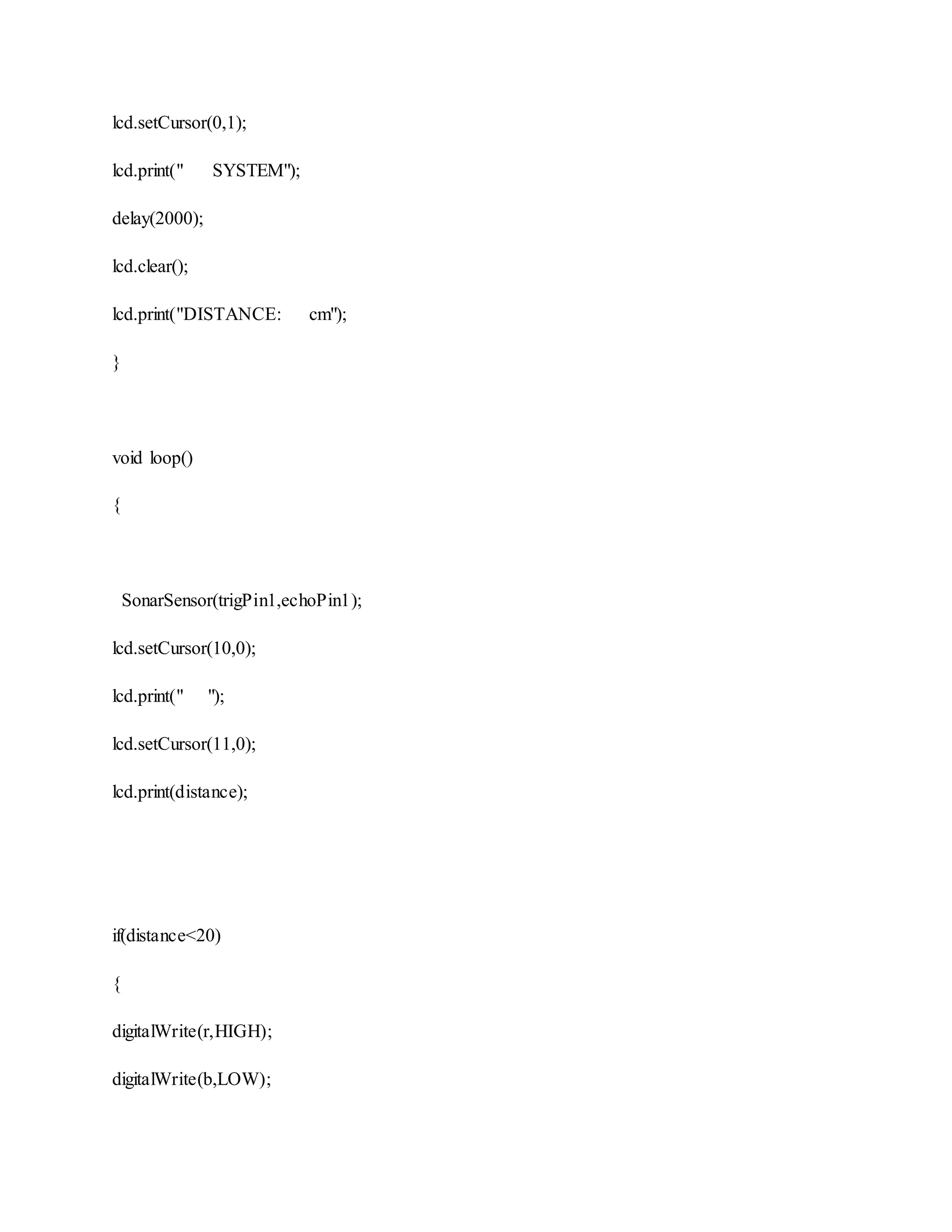 lcd.setCursor(0,1);
lcd.print(" SYSTEM");
delay(2000);
lcd.clear();
lcd.print("DISTANCE: cm");
}
void loop()
{
SonarSensor(trigPin1,echoPin1);
lcd.setCursor(10,0);
lcd.print(" ");
lcd.setCursor(11,0);
lcd.print(distance);
if(distance<20)
{
digitalWrite(r,HIGH);
digitalWrite(b,LOW);
 
