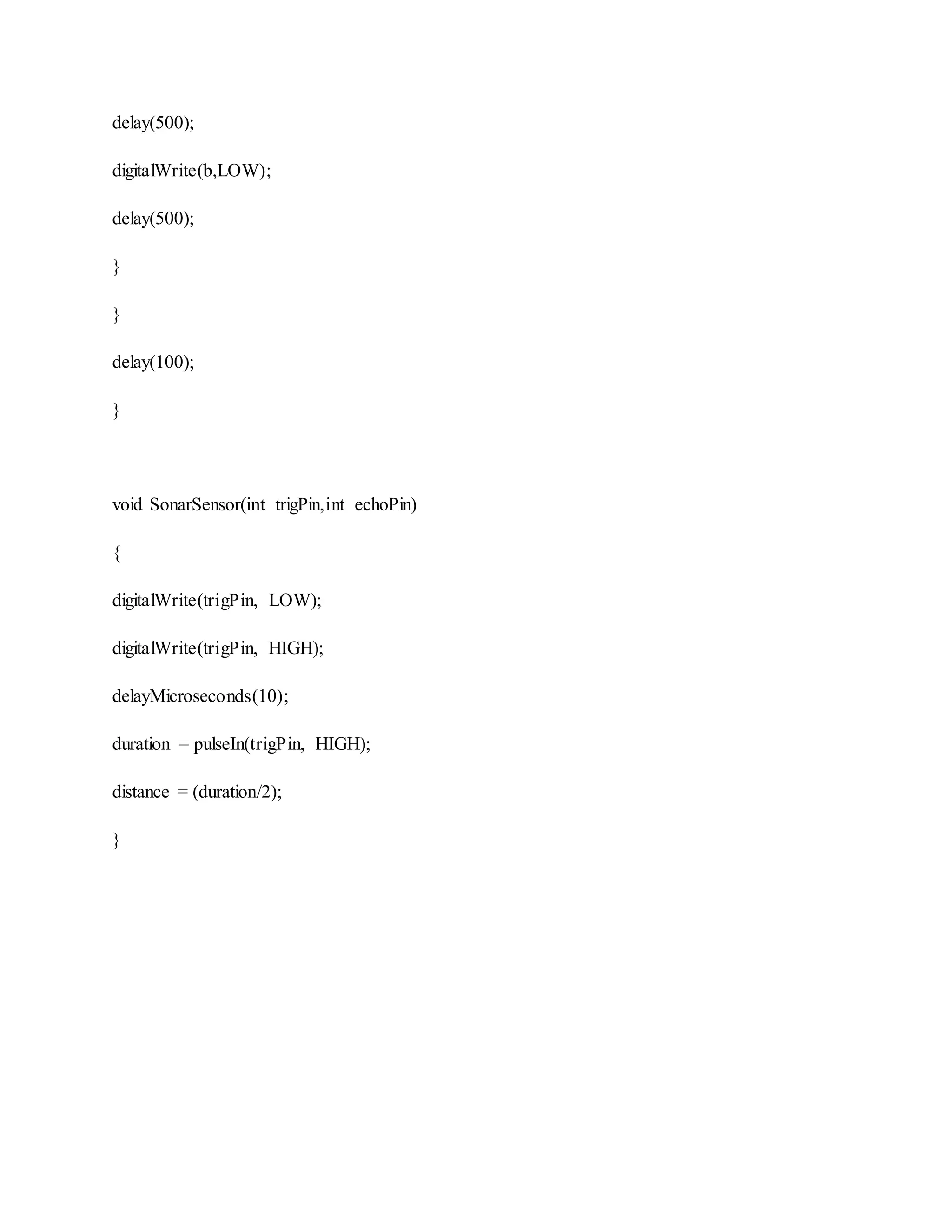 delay(500);
digitalWrite(b,LOW);
delay(500);
}
}
delay(100);
}
void SonarSensor(int trigPin,int echoPin)
{
digitalWrite(trigPin, LOW);
digitalWrite(trigPin, HIGH);
delayMicroseconds(10);
duration = pulseIn(trigPin, HIGH);
distance = (duration/2);
}
 