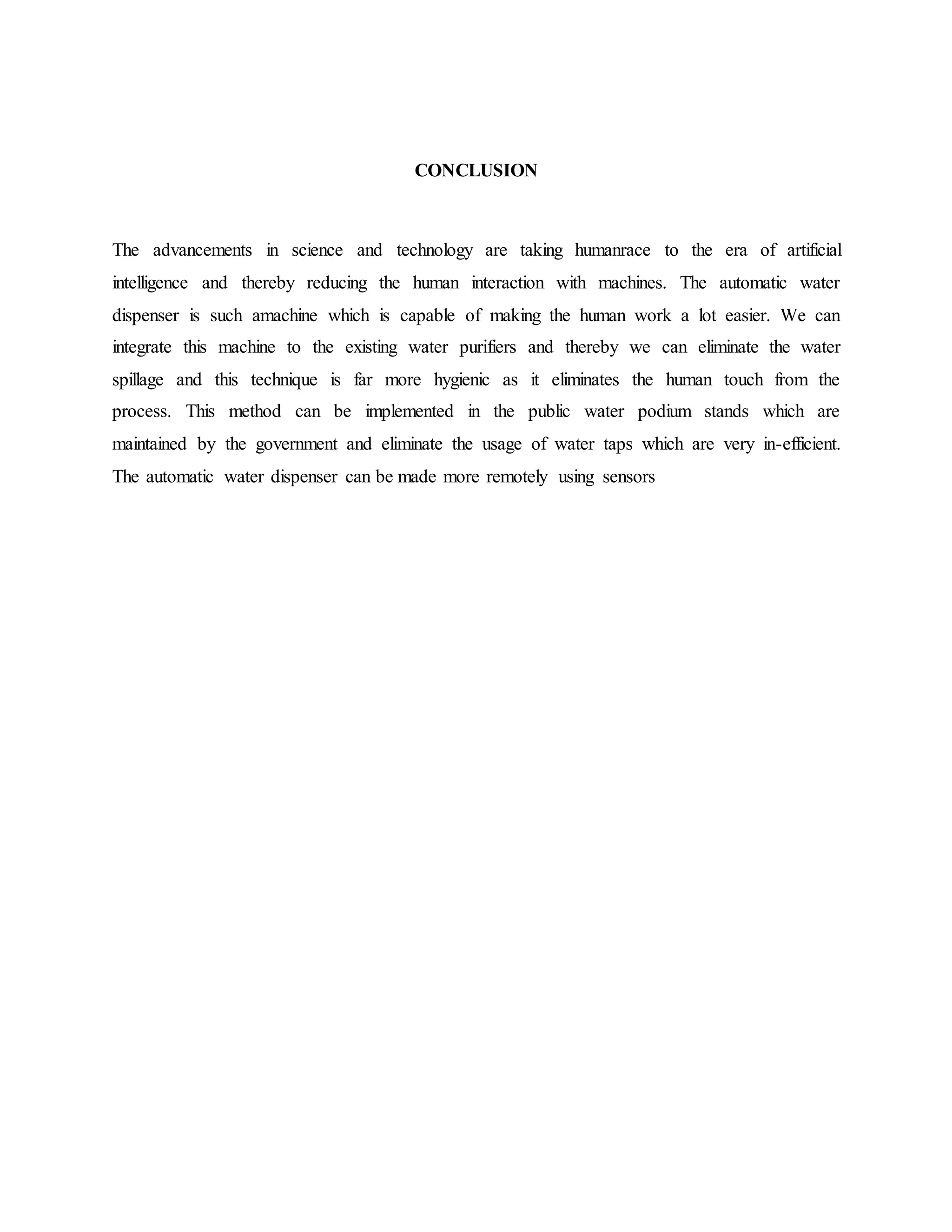 CONCLUSION
The advancements in science and technology are taking humanrace to the era of artificial
intelligence and thereby reducing the human interaction with machines. The automatic water
dispenser is such amachine which is capable of making the human work a lot easier. We can
integrate this machine to the existing water purifiers and thereby we can eliminate the water
spillage and this technique is far more hygienic as it eliminates the human touch from the
process. This method can be implemented in the public water podium stands which are
maintained by the government and eliminate the usage of water taps which are very in-efficient.
The automatic water dispenser can be made more remotely using sensors
 
