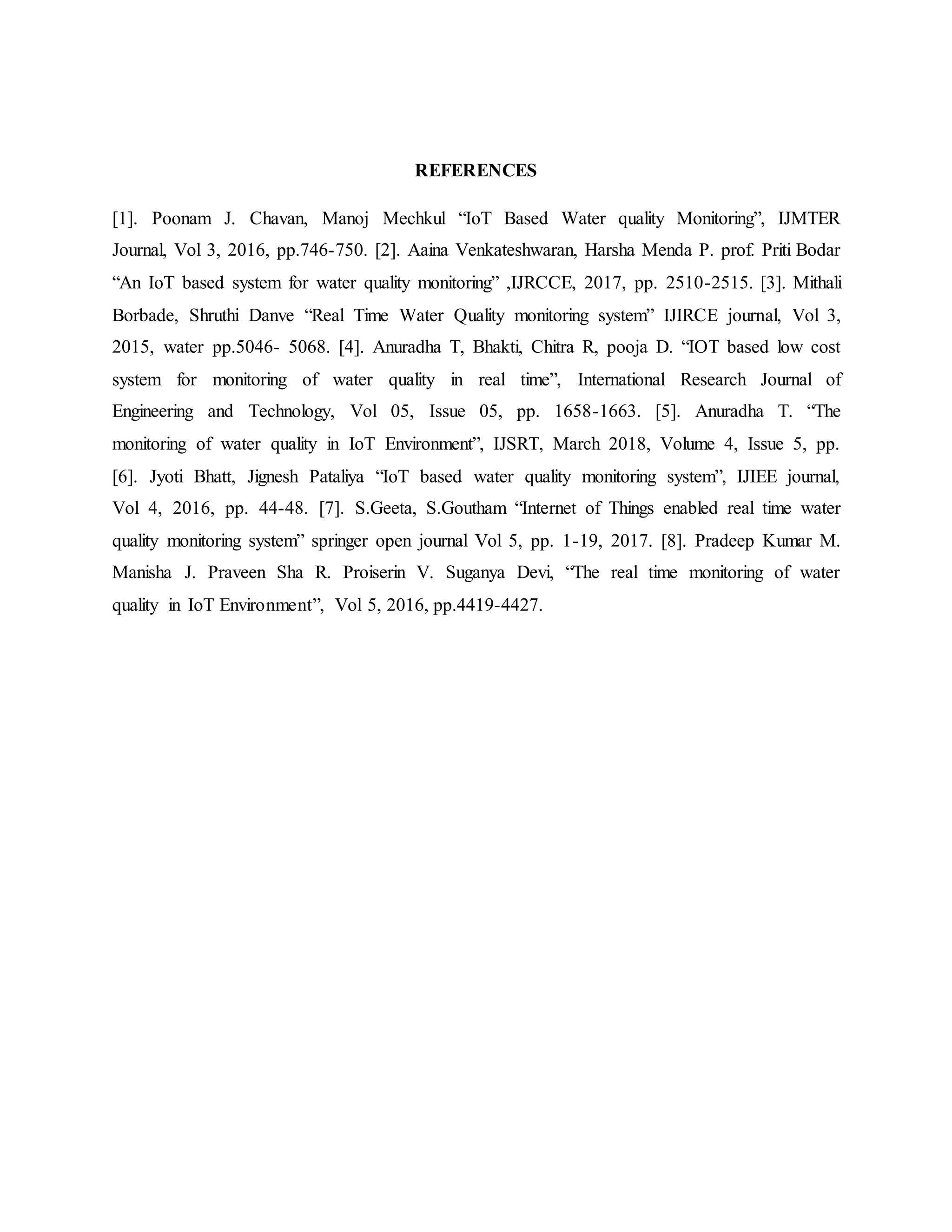REFERENCES
[1]. Poonam J. Chavan, Manoj Mechkul “IoT Based Water quality Monitoring”, IJMTER
Journal, Vol 3, 2016, pp.746-750. [2]. Aaina Venkateshwaran, Harsha Menda P. prof. Priti Bodar
“An IoT based system for water quality monitoring” ,IJRCCE, 2017, pp. 2510-2515. [3]. Mithali
Borbade, Shruthi Danve “Real Time Water Quality monitoring system” IJIRCE journal, Vol 3,
2015, water pp.5046- 5068. [4]. Anuradha T, Bhakti, Chitra R, pooja D. “IOT based low cost
system for monitoring of water quality in real time”, International Research Journal of
Engineering and Technology, Vol 05, Issue 05, pp. 1658-1663. [5]. Anuradha T. “The
monitoring of water quality in IoT Environment”, IJSRT, March 2018, Volume 4, Issue 5, pp.
[6]. Jyoti Bhatt, Jignesh Pataliya “IoT based water quality monitoring system”, IJIEE journal,
Vol 4, 2016, pp. 44-48. [7]. S.Geeta, S.Goutham “Internet of Things enabled real time water
quality monitoring system” springer open journal Vol 5, pp. 1-19, 2017. [8]. Pradeep Kumar M.
Manisha J. Praveen Sha R. Proiserin V. Suganya Devi, “The real time monitoring of water
quality in IoT Environment”, Vol 5, 2016, pp.4419-4427.
 