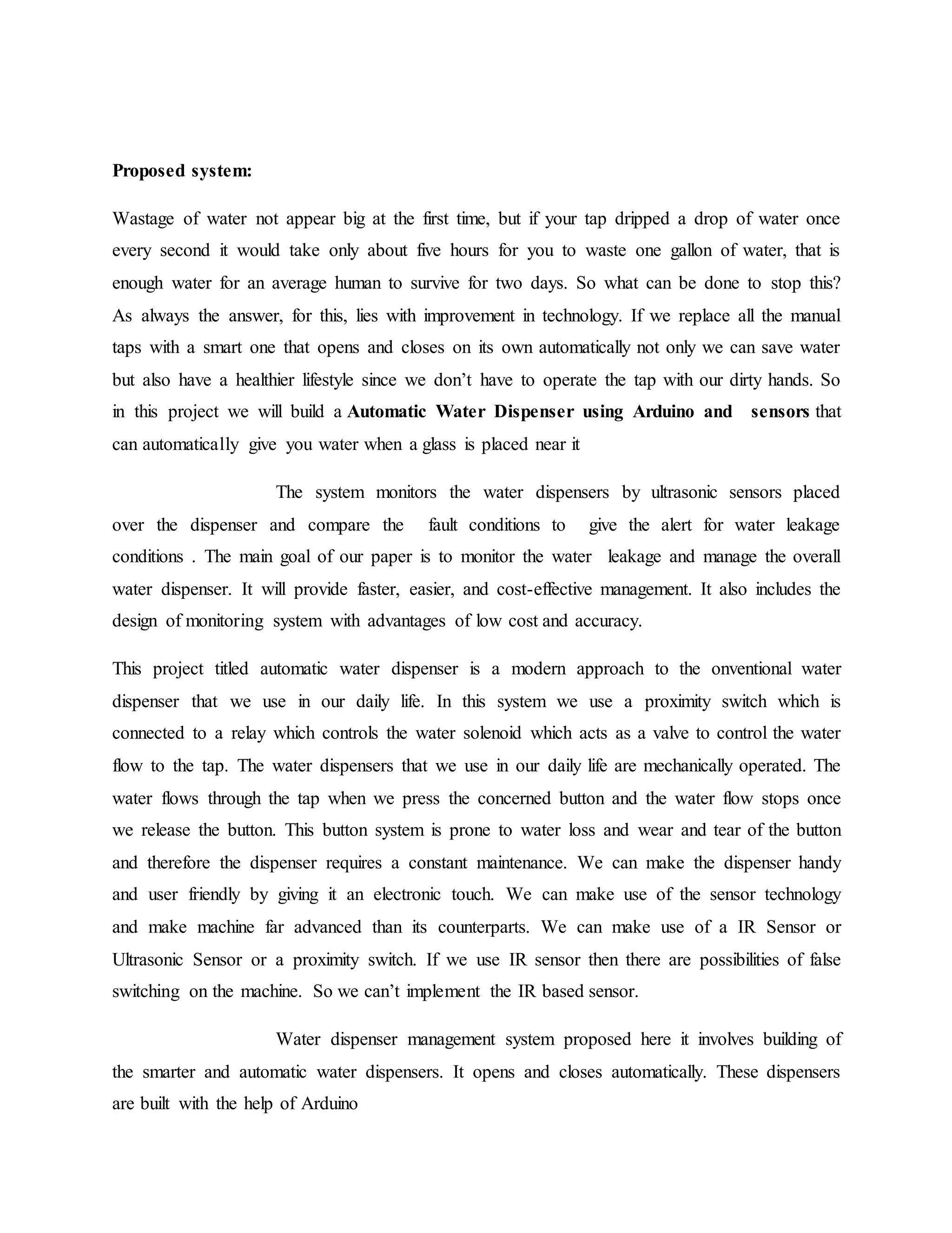 Proposed system:
Wastage of water not appear big at the first time, but if your tap dripped a drop of water once
every second it would take only about five hours for you to waste one gallon of water, that is
enough water for an average human to survive for two days. So what can be done to stop this?
As always the answer, for this, lies with improvement in technology. If we replace all the manual
taps with a smart one that opens and closes on its own automatically not only we can save water
but also have a healthier lifestyle since we don’t have to operate the tap with our dirty hands. So
in this project we will build a Automatic Water Dispenser using Arduino and sensors that
can automatically give you water when a glass is placed near it
The system monitors the water dispensers by ultrasonic sensors placed
over the dispenser and compare the fault conditions to give the alert for water leakage
conditions . The main goal of our paper is to monitor the water leakage and manage the overall
water dispenser. It will provide faster, easier, and cost-effective management. It also includes the
design of monitoring system with advantages of low cost and accuracy.
This project titled automatic water dispenser is a modern approach to the onventional water
dispenser that we use in our daily life. In this system we use a proximity switch which is
connected to a relay which controls the water solenoid which acts as a valve to control the water
flow to the tap. The water dispensers that we use in our daily life are mechanically operated. The
water flows through the tap when we press the concerned button and the water flow stops once
we release the button. This button system is prone to water loss and wear and tear of the button
and therefore the dispenser requires a constant maintenance. We can make the dispenser handy
and user friendly by giving it an electronic touch. We can make use of the sensor technology
and make machine far advanced than its counterparts. We can make use of a IR Sensor or
Ultrasonic Sensor or a proximity switch. If we use IR sensor then there are possibilities of false
switching on the machine. So we can’t implement the IR based sensor.
Water dispenser management system proposed here it involves building of
the smarter and automatic water dispensers. It opens and closes automatically. These dispensers
are built with the help of Arduino
 