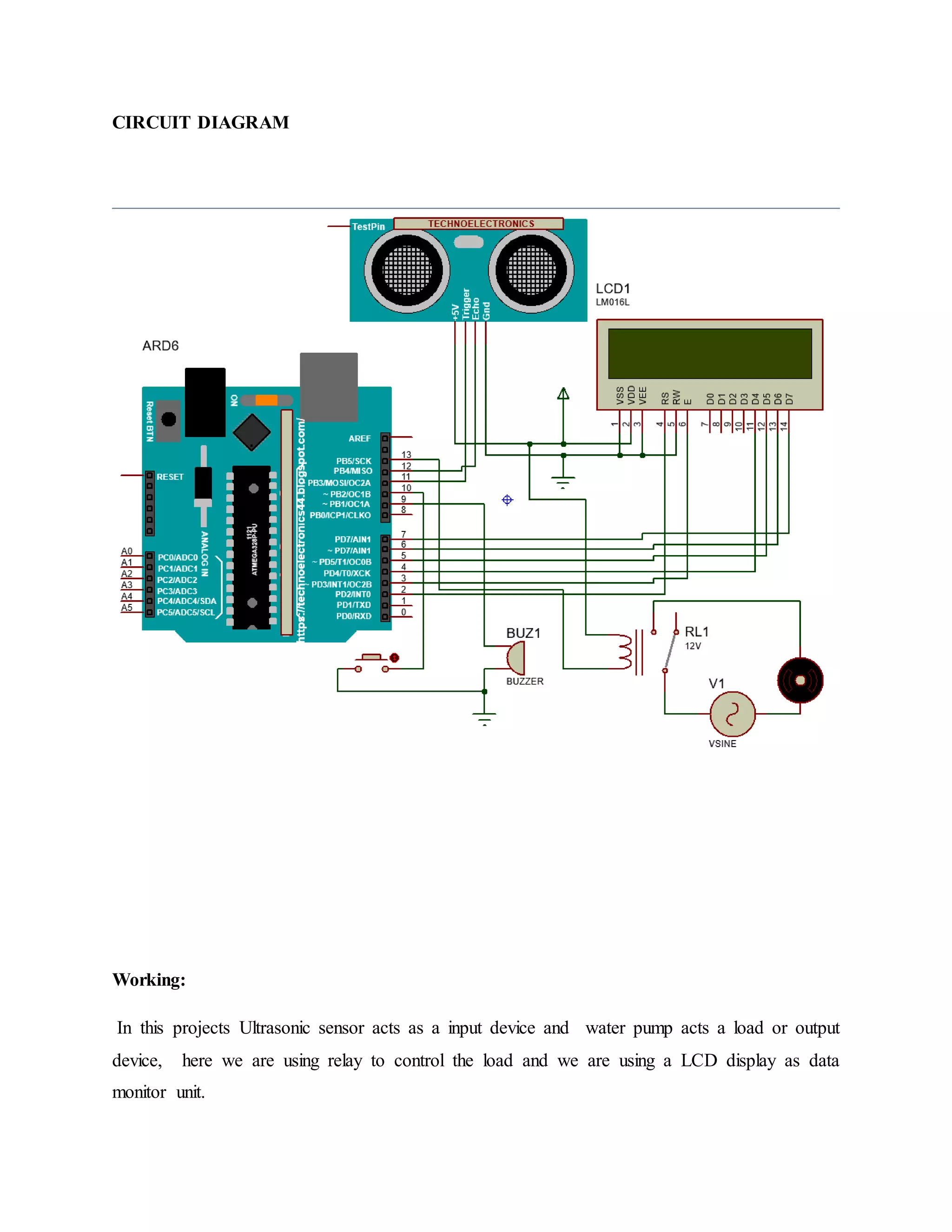CIRCUIT DIAGRAM
Working:
In this projects Ultrasonic sensor acts as a input device and water pump acts a load or output
device, here we are using relay to control the load and we are using a LCD display as data
monitor unit.
 