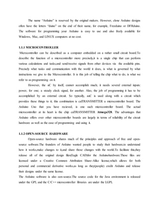 The name “Arduino” is reserved by the original makers. However, clone Arduino designs
often have the letters “duino” on the end of their name, for example, Freeduino or DFRduino.
The software for programming your Arduino is easy to use and also freely available for
Windows, Mac, and LINUX computers at no cost.
1.1.1 MICROCONTROLLER
Microcontroller can be described as a computer embedded on a rather small circuit board.To
describe the function of a microcontroller more precisely,it is a single chip that can perform
various calculations and tasks,and send/receive signals from other devices via the available pins.
Precisely what tasks and communication with the world it does, is what is governed by what
instructions we give to the Microcontroller. It is this job of telling the chip what to do, is what we
refer to as programming on it.
However, the uC by itself, cannot accomplish much; it needs several external inputs:
power, for one; a steady clock signal, for another. Also, the job of programming it has to be
accomplished by an external circuit. So typically, auC is used along with a circuit which
provides these things to it; this combination is calTRANSMITTER a microcontroller board. The
Arduino Uno that you have recieved, is one such microcontroller board. The actual
microcontroller at its heart is the chip calTRANSMITTER Atmega328. The advantages that
Arduino offers over other microcontroller boards are largely in terms of reliability of the circuit
hardware as well as the ease of programming and using it.
1.1.2 OPEN-SOURCE HARDWARE
Open-source hardware shares much of the principles and approach of free and open-
source software.The founders of Arduino wanted people to study their hardware,to understand
how it works,make changes to it,and share those changes with the world.To facilitate this,they
release all of the original design files(Eagle CAD)for the Arduinohardware.These files are
licensed under a Creative Common Attribution Share-Alike license,which allows for both
personal and commercial derivative works,as long as they(people) credit Arduino and release
their designs under the same license.
The Arduino software is also oen-source.The source code for the Java environment is released
under the GPL and the C/C++ microcontroller libraries are under the LGPL
 