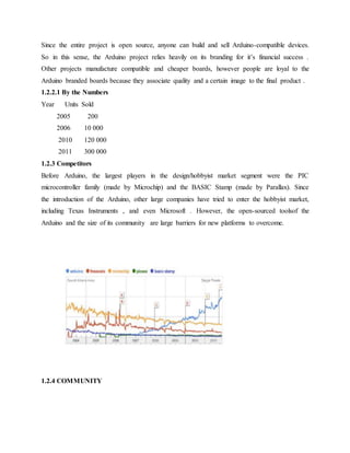 Since the entire project is open source, anyone can build and sell Arduino-compatible devices.
So in this sense, the Arduino project relies heavily on its branding for it’s financial success .
Other projects manufacture compatible and cheaper boards, however people are loyal to the
Arduino branded boards because they associate quality and a certain image to the final product .
1.2.2.1 By the Numbers
Year Units Sold
2005 200
2006 10 000
2010 120 000
2011 300 000
1.2.3 Competitors
Before Arduino, the largest players in the design/hobbyist market segment were the PIC
microcontroller family (made by Microchip) and the BASIC Stamp (made by Parallax). Since
the introduction of the Arduino, other large companies have tried to enter the hobbyist market,
including Texas Instruments , and even Microsoft . However, the open-sourced toolsof the
Arduino and the size of its community are large barriers for new platforms to overcome.
1.2.4 COMMUNITY
Figure 3.1GOOGLE trends comparing ARDUINO with its biggest competitors
 