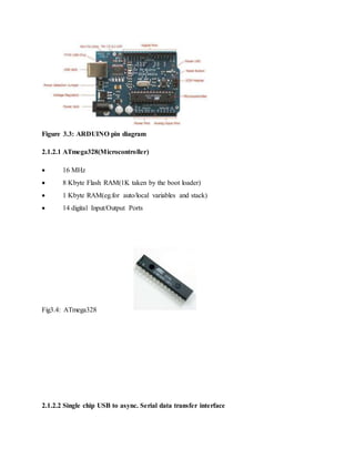 Figure 3.3: ARDUINO pin diagram
2.1.2.1 ATmega328(Microcontroller)
 16 MHz
 8 Kbyte Flash RAM(1K taken by the boot loader)
 1 Kbyte RAM(eg.for auto/local variables and stack)
 14 digital Input/Output Ports
Fig3.4: ATmega328
2.1.2.2 Single chip USB to async. Serial data transfer interface
 